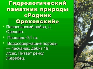 Гидрологический
 памятник природы
     «Родник
   Ореховский»
 Попаснянский район, с.
  Орехово.
 Площадь 0,1 га.
 Водосодержащие породы
  — песчаник, дебит 19
  л/сек. Питает речку
  Жеребец.
 