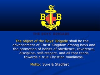 The object of the Boys’ Brigade shall be the
advancement of Christ Kingdom among boys and
the promotion of habits of obedience, reverence,
    discipline, self-respect, and all that tends
       towards a true Christian manliness.

          Motto: Sure & Stedfast
 