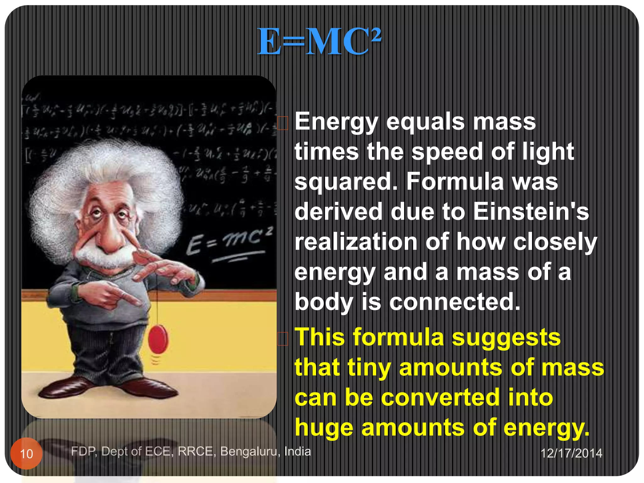 E=MC²
12/17/2014FDP, Dept of ECE, RRCE, Bengaluru, India10
 Energy equals mass
times the speed of light
squared. Formula was
derived due to Einstein's
realization of how closely
energy and a mass of a
body is connected.
 This formula suggests
that tiny amounts of mass
can be converted into
huge amounts of energy.
 
