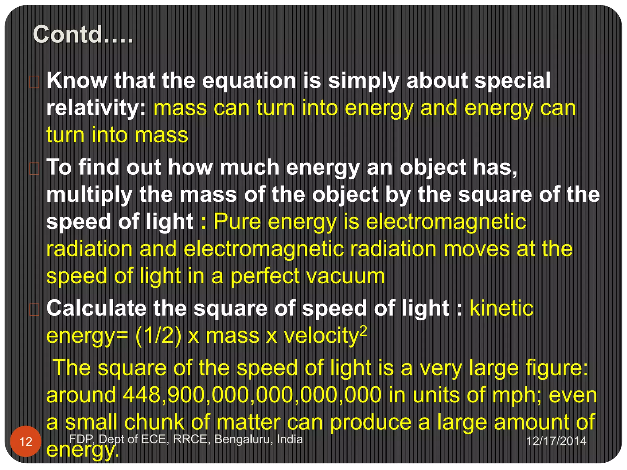 Contd….
12/17/2014FDP, Dept of ECE, RRCE, Bengaluru, India12
 Know that the equation is simply about special
relativity: mass can turn into energy and energy can
turn into mass
 To find out how much energy an object has,
multiply the mass of the object by the square of the
speed of light : Pure energy is electromagnetic
radiation and electromagnetic radiation moves at the
speed of light in a perfect vacuum
 Calculate the square of speed of light : kinetic
energy= (1/2) x mass x velocity2
The square of the speed of light is a very large figure:
around 448,900,000,000,000,000 in units of mph; even
a small chunk of matter can produce a large amount of
energy.
 