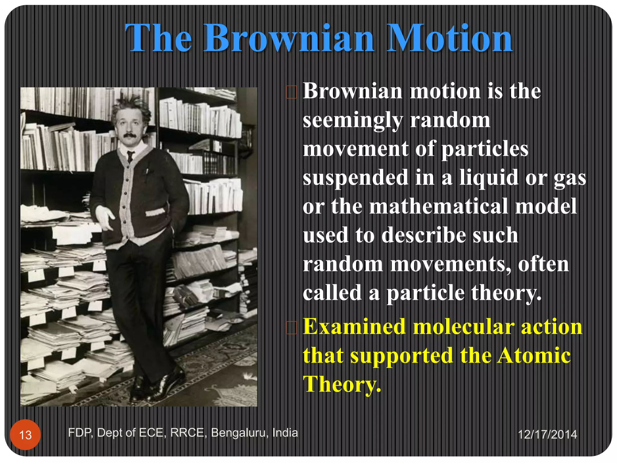 The Brownian Motion
12/17/2014FDP, Dept of ECE, RRCE, Bengaluru, India13
 Brownian motion is the
seemingly random
movement of particles
suspended in a liquid or gas
or the mathematical model
used to describe such
random movements, often
called a particle theory.
 Examined molecular action
that supported the Atomic
Theory.
 