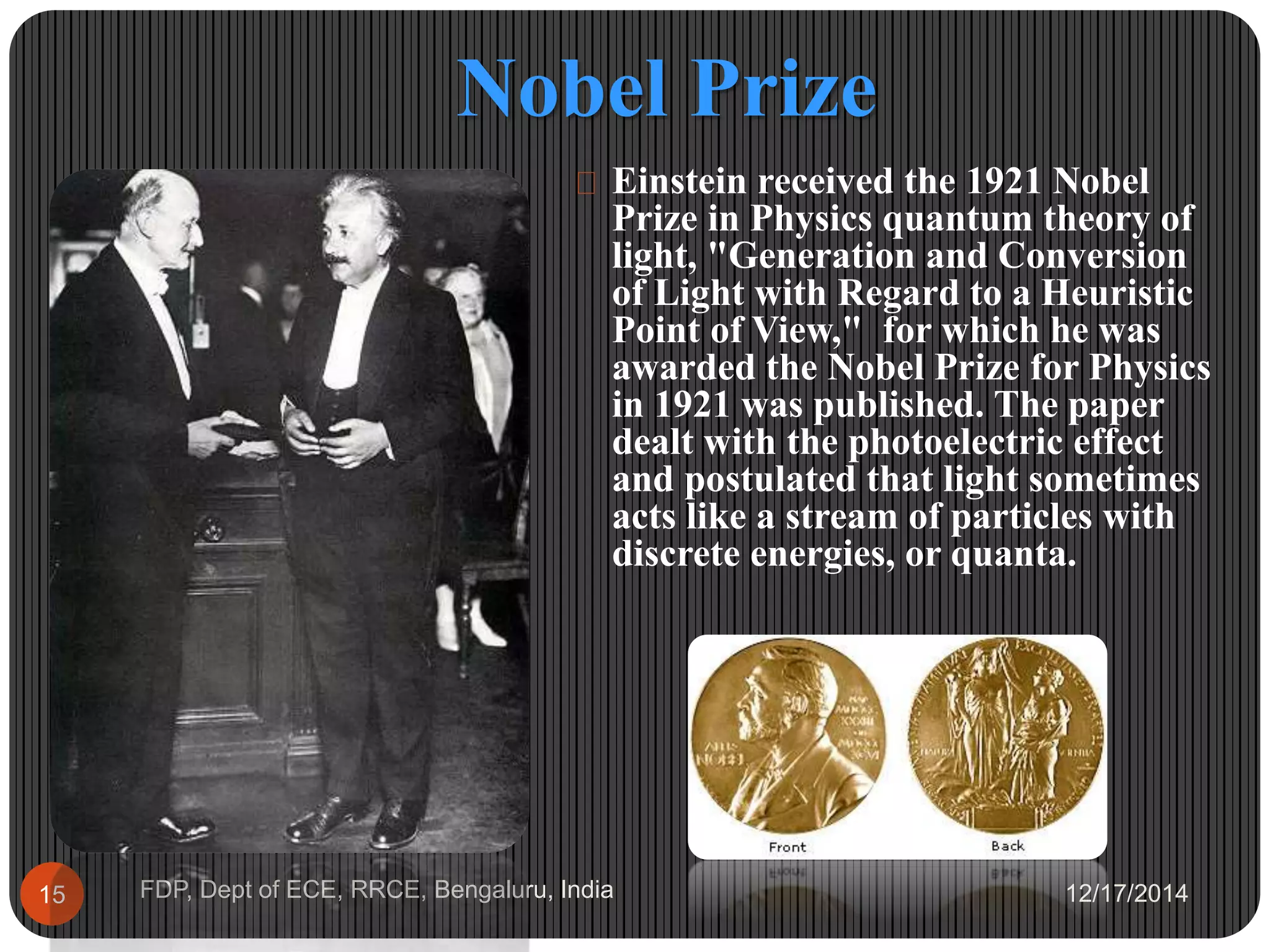 Nobel Prize
12/17/2014FDP, Dept of ECE, RRCE, Bengaluru, India15
 Einstein received the 1921 Nobel
Prize in Physics quantum theory of
light, "Generation and Conversion
of Light with Regard to a Heuristic
Point of View," for which he was
awarded the Nobel Prize for Physics
in 1921 was published. The paper
dealt with the photoelectric effect
and postulated that light sometimes
acts like a stream of particles with
discrete energies, or quanta.
 