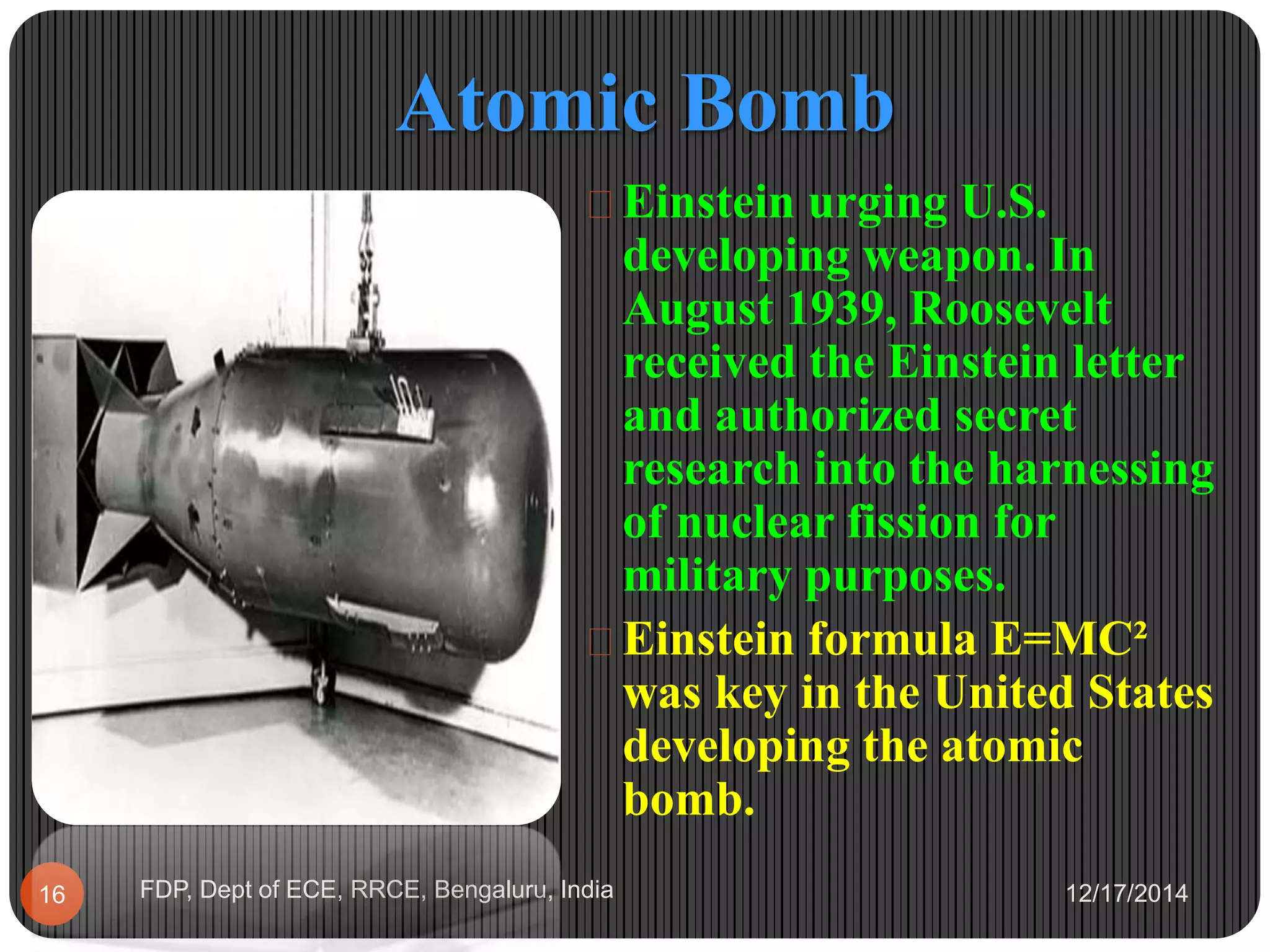 Atomic Bomb
12/17/2014FDP, Dept of ECE, RRCE, Bengaluru, India16
 Einstein urging U.S.
developing weapon. In
August 1939, Roosevelt
received the Einstein letter
and authorized secret
research into the harnessing
of nuclear fission for
military purposes.
 Einstein formula E=MC²
was key in the United States
developing the atomic
bomb.
 