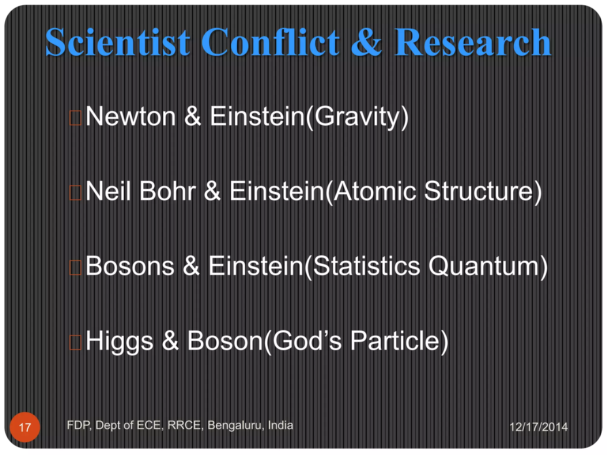 Scientist Conflict & Research
12/17/2014FDP, Dept of ECE, RRCE, Bengaluru, India17
 Newton & Einstein(Gravity)
 Neil Bohr & Einstein(Atomic Structure)
 Bosons & Einstein(Statistics Quantum)
 Higgs & Boson(God’s Particle)
 