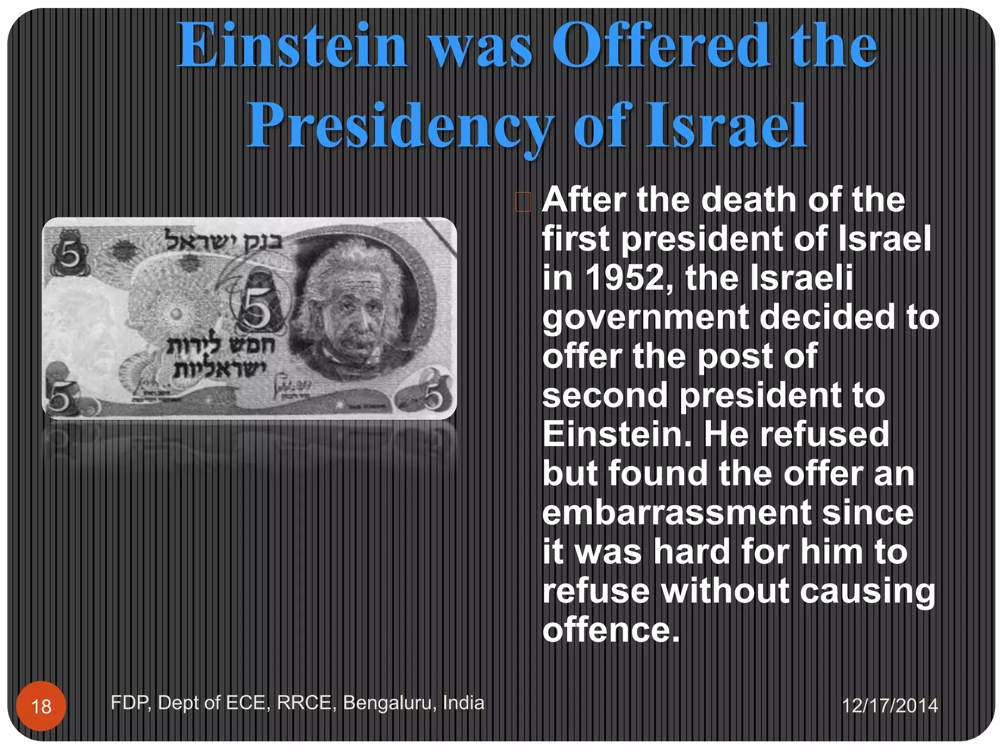 Einstein was Offered the
Presidency of Israel
12/17/2014FDP, Dept of ECE, RRCE, Bengaluru, India18
 After the death of the
first president of Israel
in 1952, the Israeli
government decided to
offer the post of
second president to
Einstein. He refused
but found the offer an
embarrassment since
it was hard for him to
refuse without causing
offence.
 