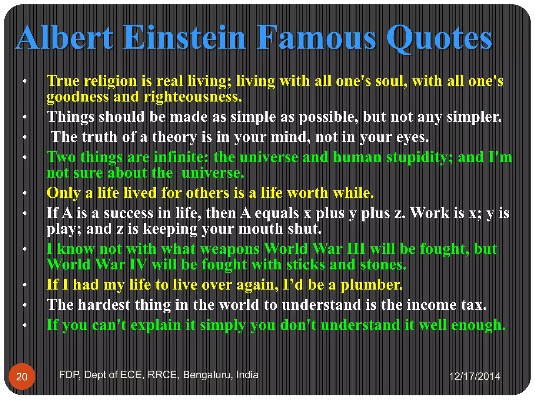 Albert Einstein Famous Quotes
12/17/2014FDP, Dept of ECE, RRCE, Bengaluru, India20
• True religion is real living; living with all one's soul, with all one's
goodness and righteousness.
• Things should be made as simple as possible, but not any simpler.
• The truth of a theory is in your mind, not in your eyes.
• Two things are infinite: the universe and human stupidity; and I'm
not sure about the universe.
• Only a life lived for others is a life worth while.
• If A is a success in life, then A equals x plus y plus z. Work is x; y is
play; and z is keeping your mouth shut.
• I know not with what weapons World War III will be fought, but
World War IV will be fought with sticks and stones.
• If I had my life to live over again, I’d be a plumber.
• The hardest thing in the world to understand is the income tax.
• If you can't explain it simply you don't understand it well enough.
 