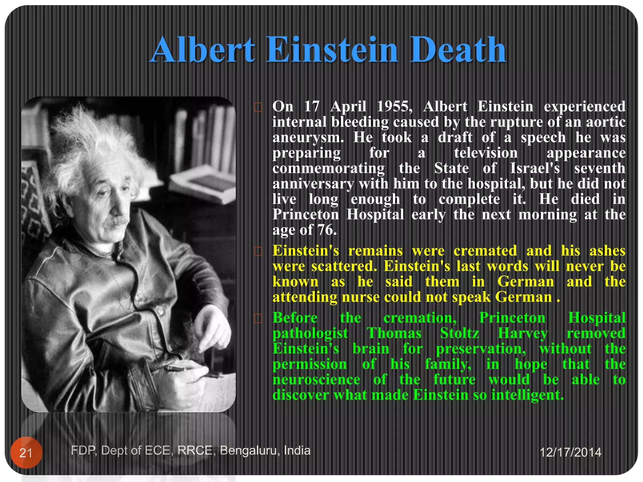 Albert Einstein Death
12/17/2014FDP, Dept of ECE, RRCE, Bengaluru, India21
 On 17 April 1955, Albert Einstein experienced
internal bleeding caused by the rupture of an aortic
aneurysm. He took a draft of a speech he was
preparing for a television appearance
commemorating the State of Israel's seventh
anniversary with him to the hospital, but he did not
live long enough to complete it. He died in
Princeton Hospital early the next morning at the
age of 76.
 Einstein's remains were cremated and his ashes
were scattered. Einstein's last words will never be
known as he said them in German and the
attending nurse could not speak German .
 Before the cremation, Princeton Hospital
pathologist Thomas Stoltz Harvey removed
Einstein's brain for preservation, without the
permission of his family, in hope that the
neuroscience of the future would be able to
discover what made Einstein so intelligent.
 