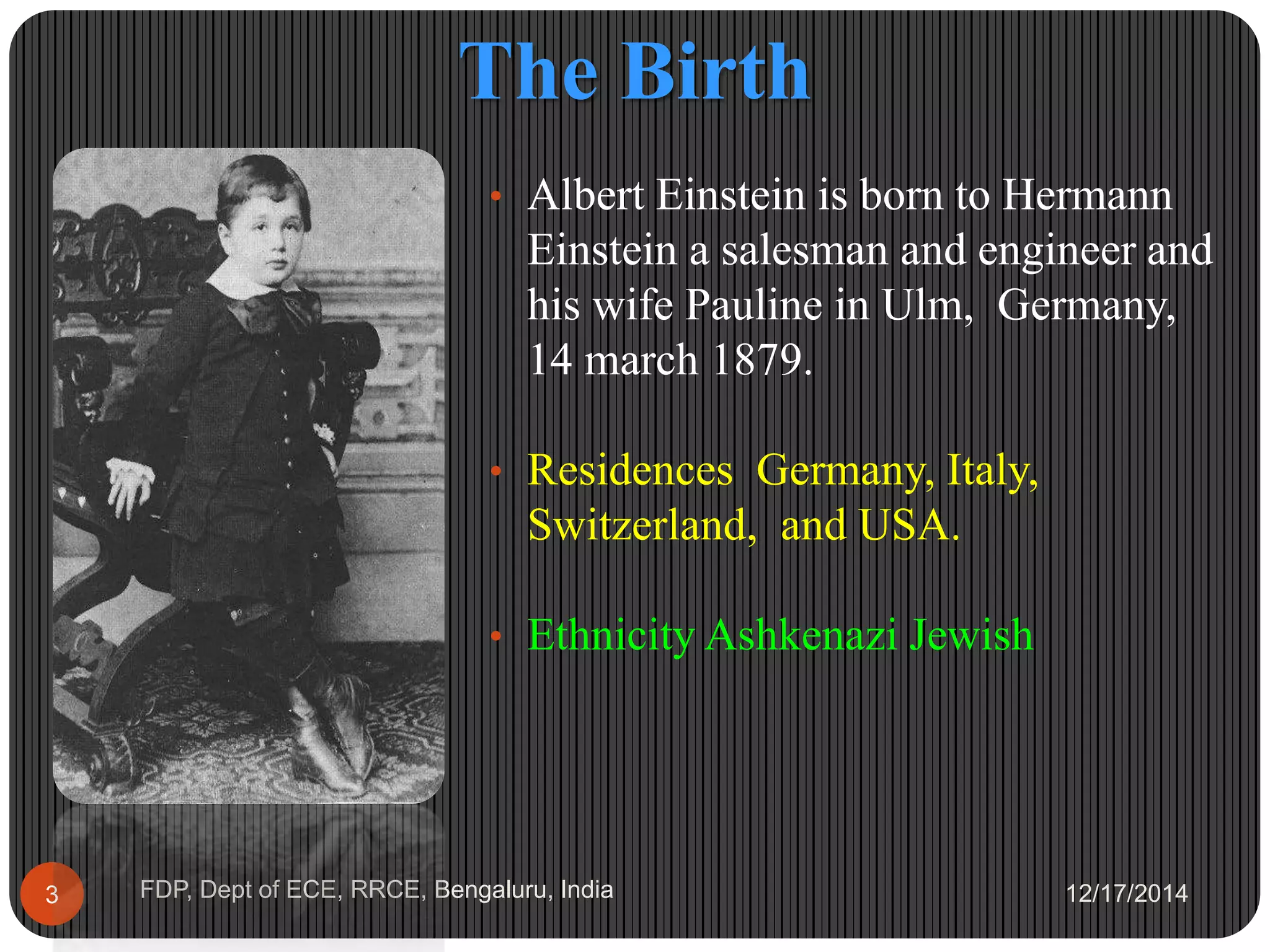 The Birth
12/17/2014FDP, Dept of ECE, RRCE, Bengaluru, India3
• Albert Einstein is born to Hermann
Einstein a salesman and engineer and
his wife Pauline in Ulm, Germany,
14 march 1879.
• Residences Germany, Italy,
Switzerland, and USA.
• Ethnicity Ashkenazi Jewish
 