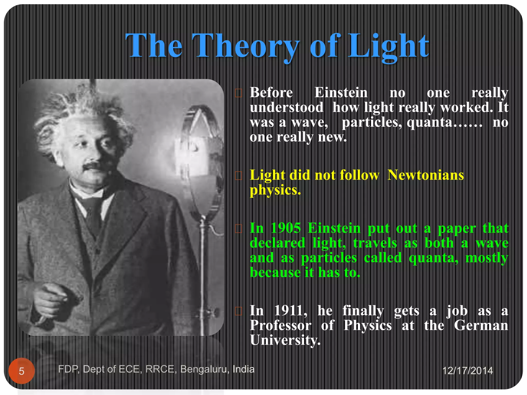 The Theory of Light
12/17/2014FDP, Dept of ECE, RRCE, Bengaluru, India5
 Before Einstein no one really
understood how light really worked. It
was a wave, particles, quanta…… no
one really new.
 Light did not follow Newtonians
physics.
 In 1905 Einstein put out a paper that
declared light, travels as both a wave
and as particles called quanta, mostly
because it has to.
 In 1911, he finally gets a job as a
Professor of Physics at the German
University.
 
