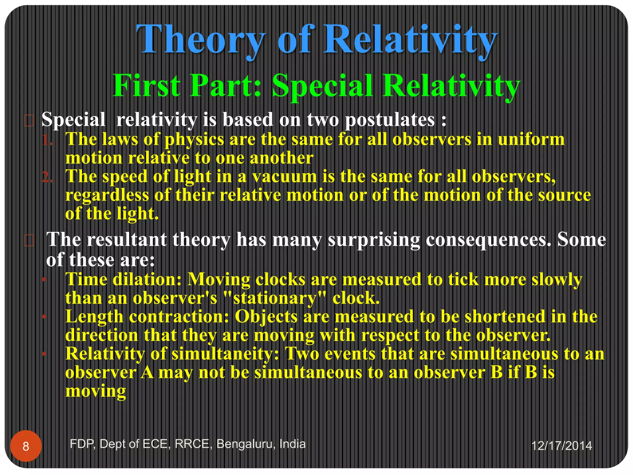Theory of Relativity
12/17/2014FDP, Dept of ECE, RRCE, Bengaluru, India8
First Part: Special Relativity
 Special relativity is based on two postulates :
1. The laws of physics are the same for all observers in uniform
motion relative to one another
2. The speed of light in a vacuum is the same for all observers,
regardless of their relative motion or of the motion of the source
of the light.
 The resultant theory has many surprising consequences. Some
of these are:
• Time dilation: Moving clocks are measured to tick more slowly
than an observer's "stationary" clock.
• Length contraction: Objects are measured to be shortened in the
direction that they are moving with respect to the observer.
• Relativity of simultaneity: Two events that are simultaneous to an
observer A may not be simultaneous to an observer B if B is
moving
 