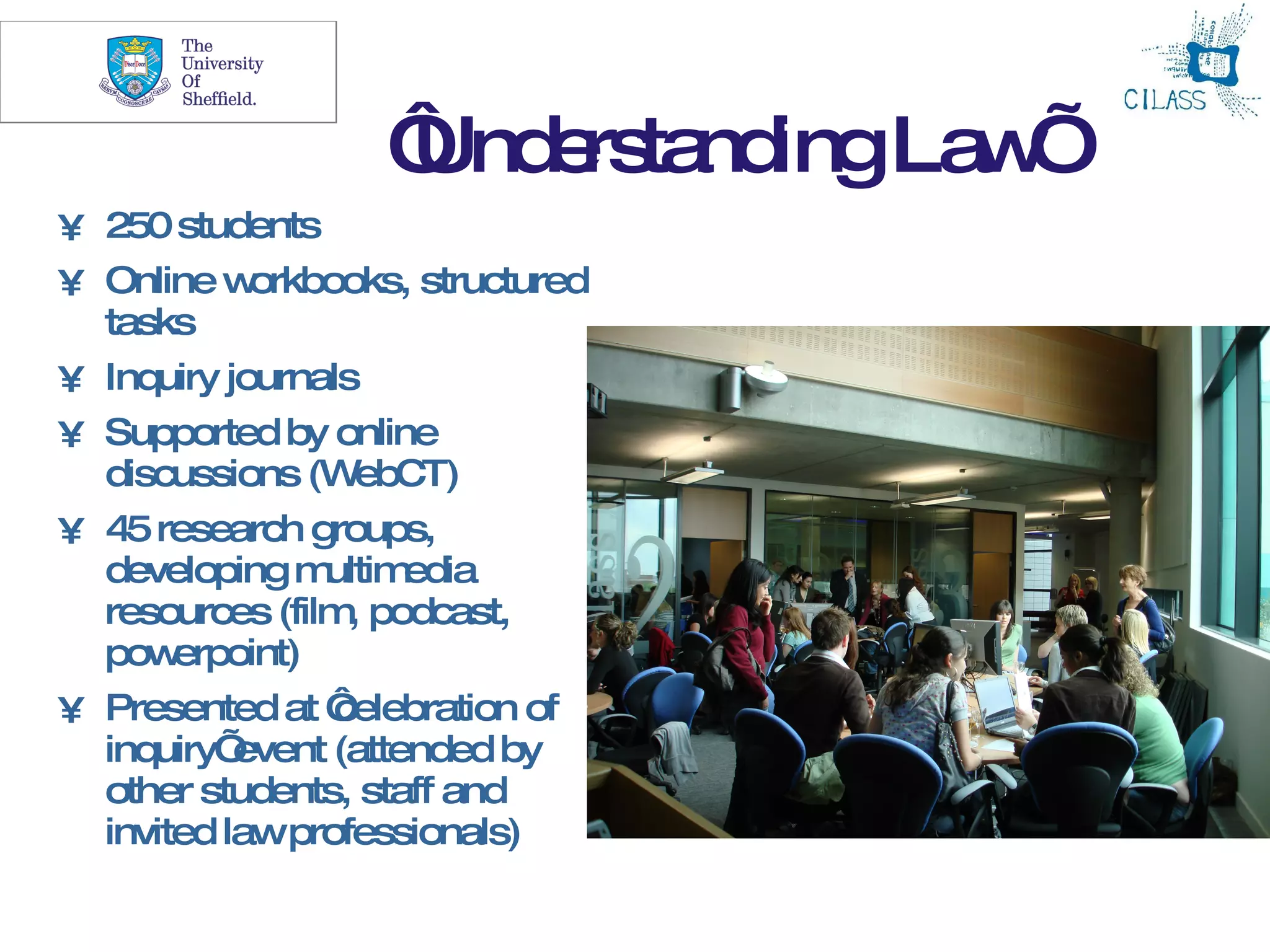 11


                   ‘ e ta ingLa ’
                   Und rs nd   w
• 250 students
• Online w  orkbooks, structured
  tasks
• Inquiry journals
• Supported by online
  discussions (W  ebCT)
• 45 research groups,
  developing m  ultim edia
  resources (film podcast,
                  ,
  pow  erpoint)
• Presented at ‘ celebration of
  inquiry’ event (attended by
  other students, staff and
  invited lawprofessionals)
 