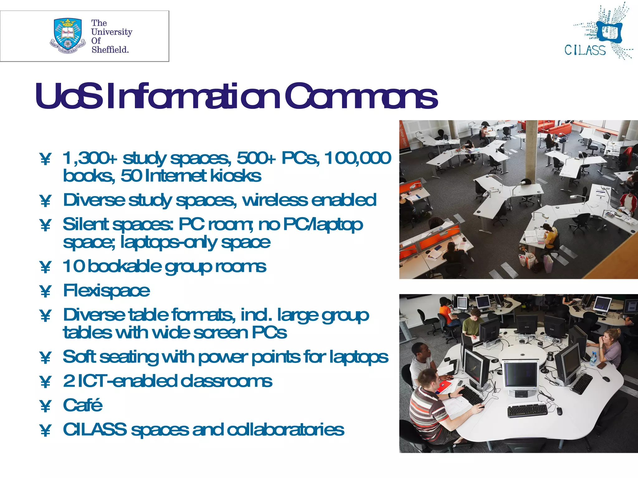 19




Uo Info a n C m o
  S    rm tio o m ns
• 1,300+ study spaces, 500+ PCs, 100,000
  books, 50 Internet kiosks
• Diverse study spaces, w    ireless enabled
• Silent spaces: PC room no PC/laptop
                           ;
  space; laptops-only space
• 10 bookable group room     s
• Flexispace
• Diverse table form ats, incl. large group
  tables w w screen PCs
           ith ide
• Soft seating w pow points for laptops
                 ith    er
• 2 ICT-enabled classroom     s
• Café
• CILASS spaces and collaboratories
 
