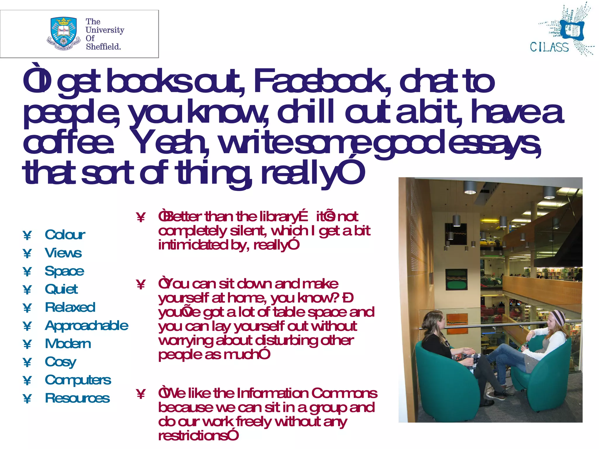20



“ g t b o o Fa e o k, c t to
 I e o ks ut, c b o ha
p o le yo kno , c o ab ha a
 ep , u        w hill ut it, ve
c ffe . Ye h, w s m g o e s ys
 o e       a rite o e o d s a ,
tha s rt o thing re lly”
   t o f        , a
                 • “Better than the library… it’ not
                                                 s
•   Colour         com  pletely silent, which I get a bit
                   intimidated by, really”
•   Views
•   Space
•   Quiet        • “ can sit dow and m
                    You              n       ake
                   yourself at hom you know –
                                   e,           ?
•   Relaxed        you’ got a lot of table space and
                        ve
•   Approachable   you can lay yourself out w ithout
•   M odern        w orrying about disturbing other
                   people as m  uch”
•   Cosy
•   Com puters
•   Resources    • “ e like the Inform
                    W                  ation Com ons
                                                  m
                    because w can sit in a group and
                                e
                    do our w freely w
                              ork      ithout any
                    restrictions”
 