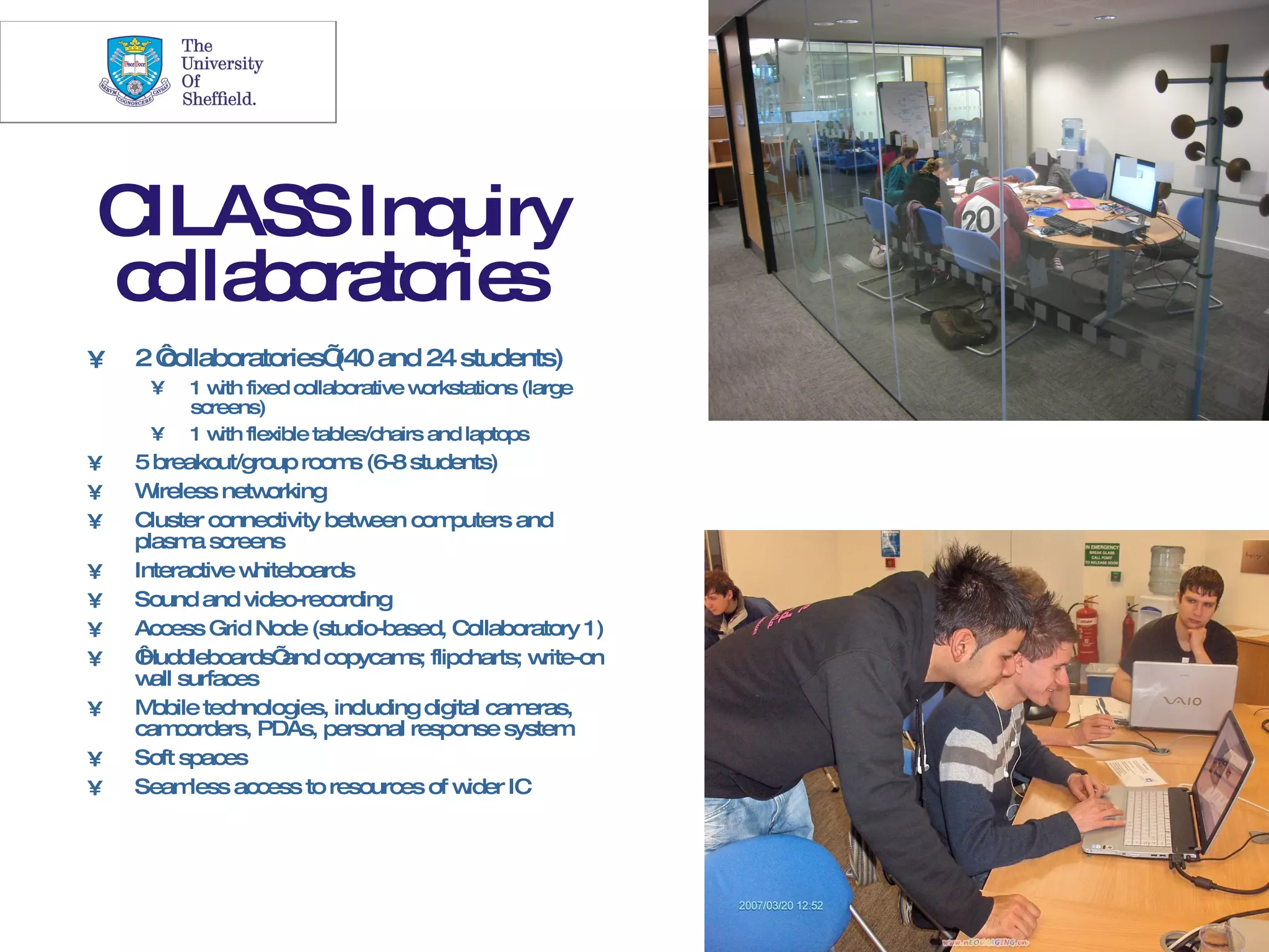 21




CILASS Inquiry
c lla o to s
 o b ra rie
•   2‘
     collaboratories’ and 24 students)
                     (40
     •    1 w fixed collaborative w
             ith                    orkstations (large
          screens)
     •    1 w flexible tables/chairs and laptops
             ith
•   5 breakout/group room (6-8 students)
                            s
•   W ireless netw  orking
•   Cluster connectivity betw een com  puters and
    plasm screens
           a
•   Interactive w hiteboards
•   Sound and video-recording
•   Access Grid Node (studio-based, Collaboratory 1)
•   ‘Huddleboards’    and copycam flipcharts; w
                                  s;              rite-on
    w surfaces
      all
•   M obile technologies, including digital cam eras,
    cam   corders, PDAs, personal response system
•   Soft spaces
•   Seam   less access to resources of w ider IC
 