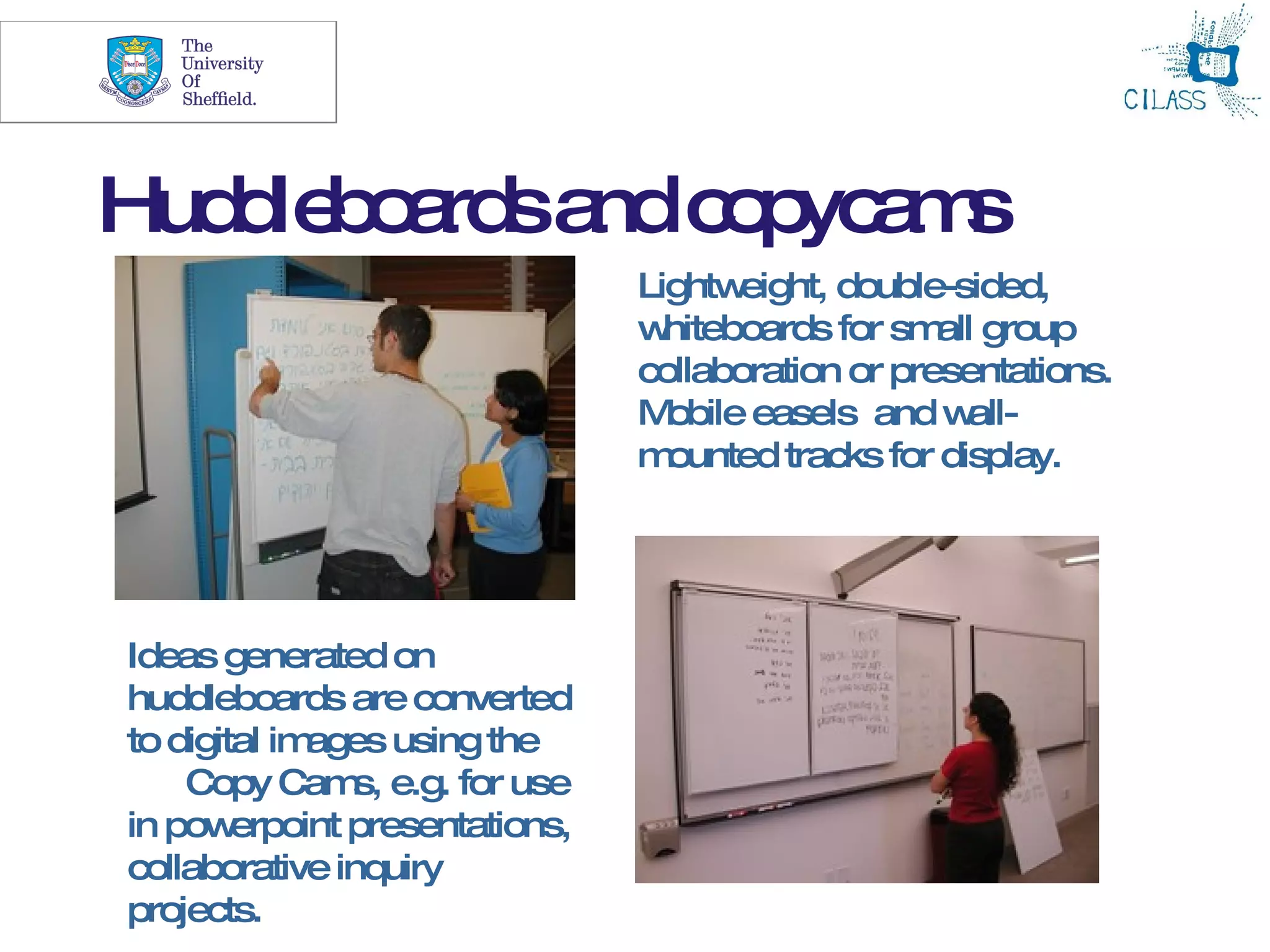22




Hud le o rd a c p a s
   d b a s nd o yc m
                                 Lightw eight, double-sided,
                                 w hiteboards for sm group
                                                     all
                                 collaboration or presentations.
                                 M obile easels and w  all-
                                 m ounted tracks for display.




Ideas generated on
huddleboards are converted
to digital images using the
    Copy Cam e.g. for use
                s,
in pow  erpoint presentations,
collaborative inquiry
projects.
 