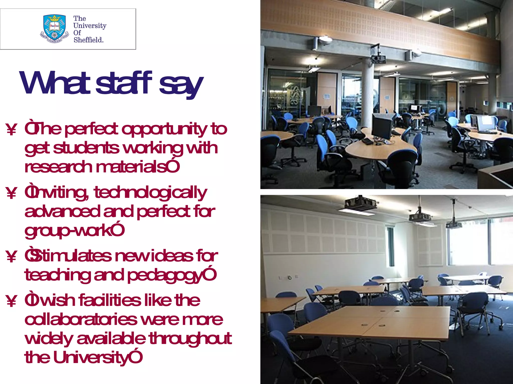 23




 W t s ff s y
  ha ta a
• “ perfect opportunity to
   The
  get students w  orking w ith
  research m   aterials”
•“ Inviting, technologically
  advanced and perfect for
  group-w  ork”
• “ ulates newideas for
   Stim
  teaching and pedagogy”
• “w facilities like the
   I ish
  collaboratories w mere ore
  w idely available throughout
  the University”
 
