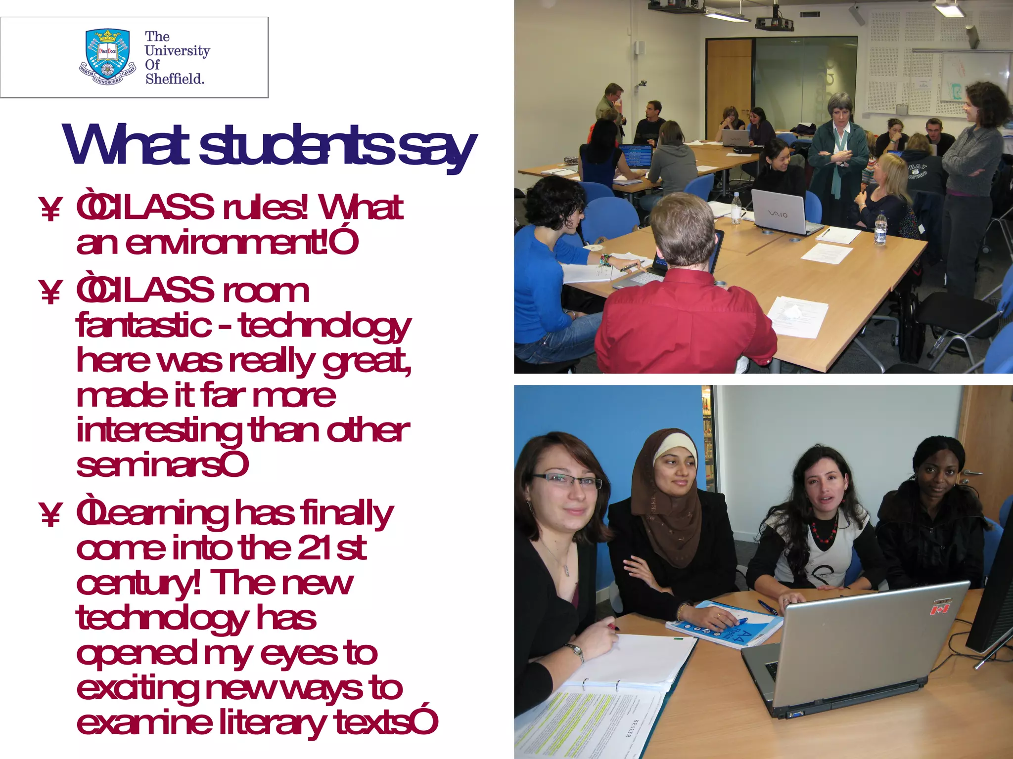 24



 W ts e s y
  ha tud nts a
•“CILASS rules! W   hat
 an environm   ent!”
•“CILASS room
 fantastic - technology
 here w really great,
          as
 m ade it far m ore
 interesting than other
 sem  inars”
•“Learning has finally
 com into the 21st
      e
 century! The new
 technology has
 opened m eyes to
             y
 exciting neww   ays to
 exam literary texts”
        ine
 