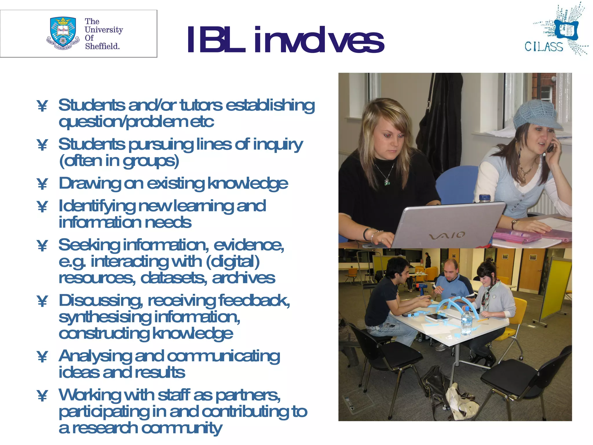 4
                    IBL invo s
                            lve
• Students and/or tutors establishing
  question/problem etc
• Students pursuing lines of inquiry
  (often in groups)
• Draw on existing know
        ing                     ledge
• Identifying newlearning and
  inform ation needs
• Seeking inform   ation, evidence,
  e.g. interacting w (digital)
                     ith
  resources, datasets, archives
• Discussing, receiving feedback,
  synthesising inform    ation,
  constructing know    ledge
• Analysing and com unicating
                        m
  ideas and results
• W  orking w staff as partners,
              ith
  participating in and contributing to
  a research com unity
                   m
 