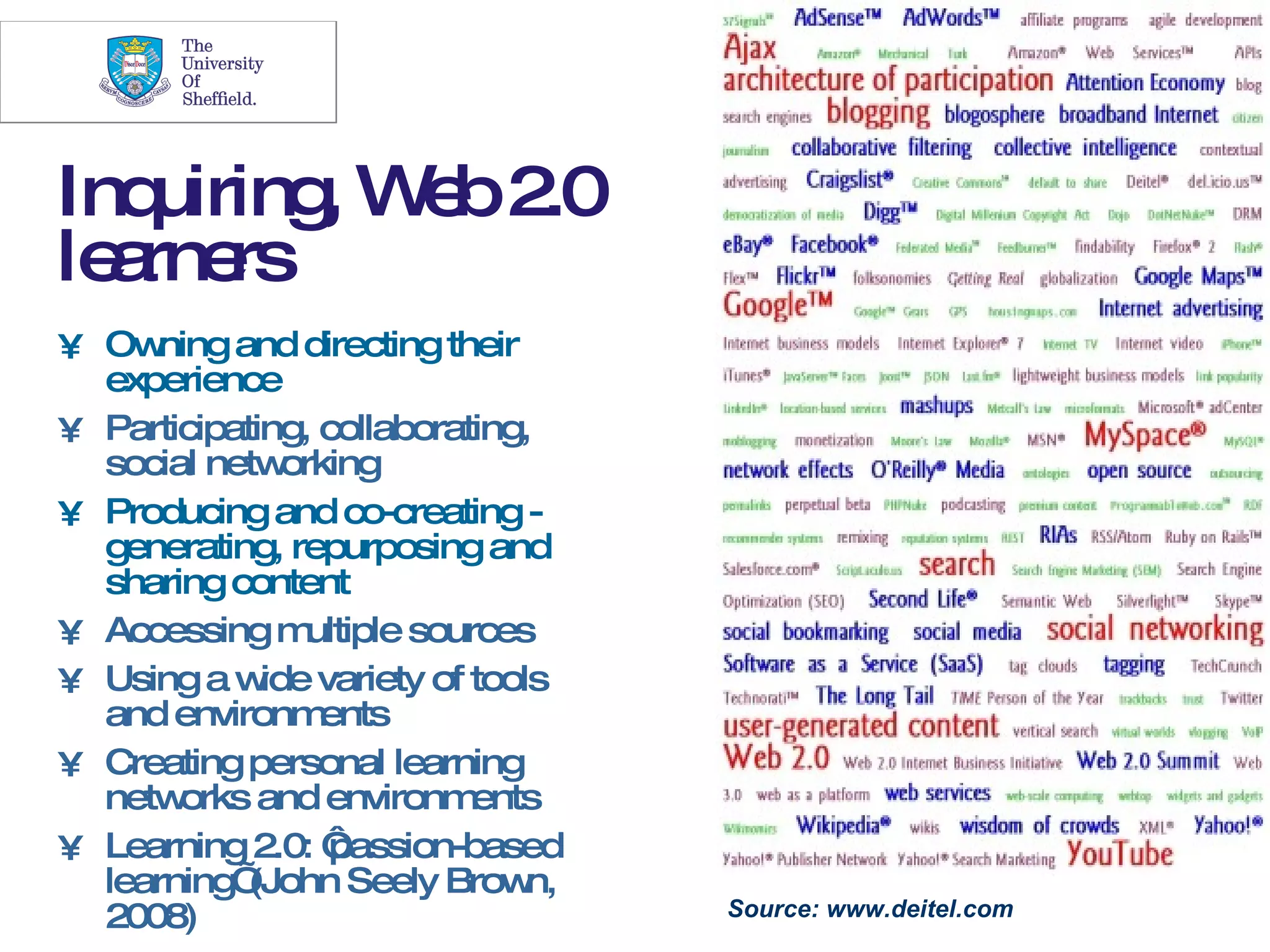 5




Inq uiring W b2
          , e .0
le rne
  a rs
• Ow  ning and directing their
  experience
• Participating, collaborating,
  social netw  orking
• Producing and co-creating -
  generating, repurposing and
  sharing content
• Accessing m   ultiple sources
• Using a w variety of tools
             ide
  and environm   ents
• Creating personal learning
  netw orks and environm    ents
• Learning 2.0: ‘ passion-based
  learning’ (John Seely Brow   n,
  2008)                             Source: www.deitel.com
 