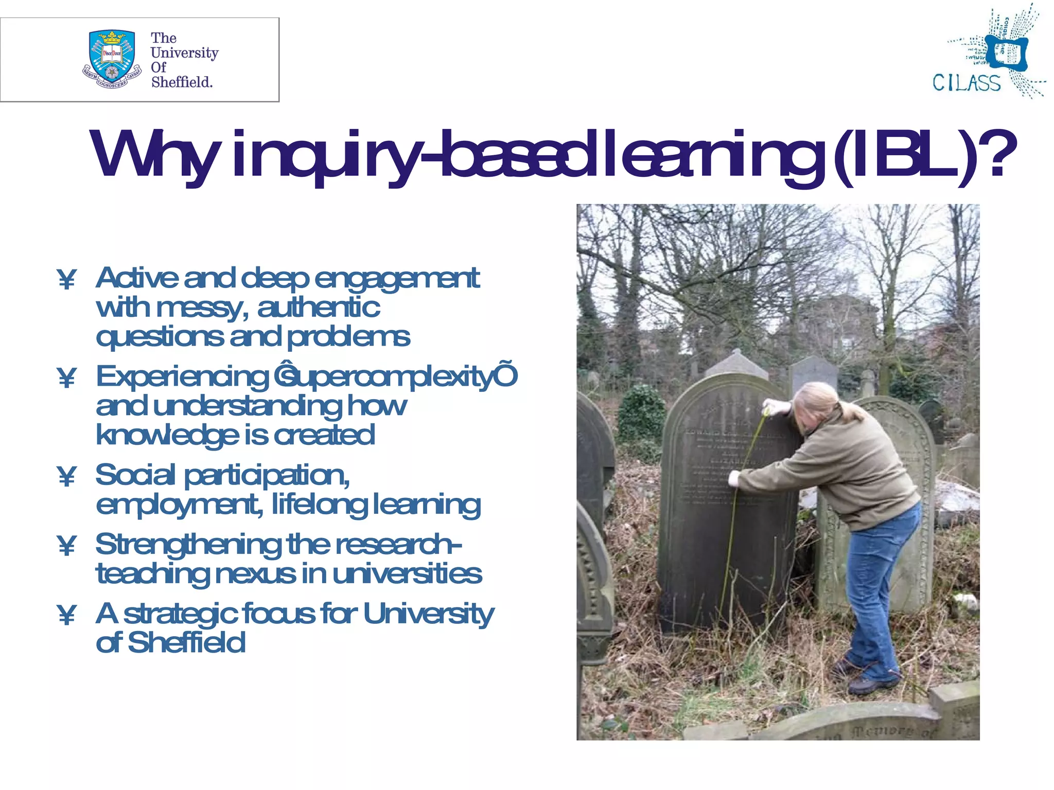 6



  W inq
   hy uiry-b s dle rning(IBL)?
            ae a
• Active and deep engagem      ent
  w m
    ith essy, authentic
  questions and problem     s
• Experiencing ‘  supercom   plexity’
  and understanding how
  know  ledge is created
• Social participation,
  em  ploym ent, lifelong learning
• Strengthening the research-
  teaching nexus in universities
• A strategic focus for University
  of Sheffield
 