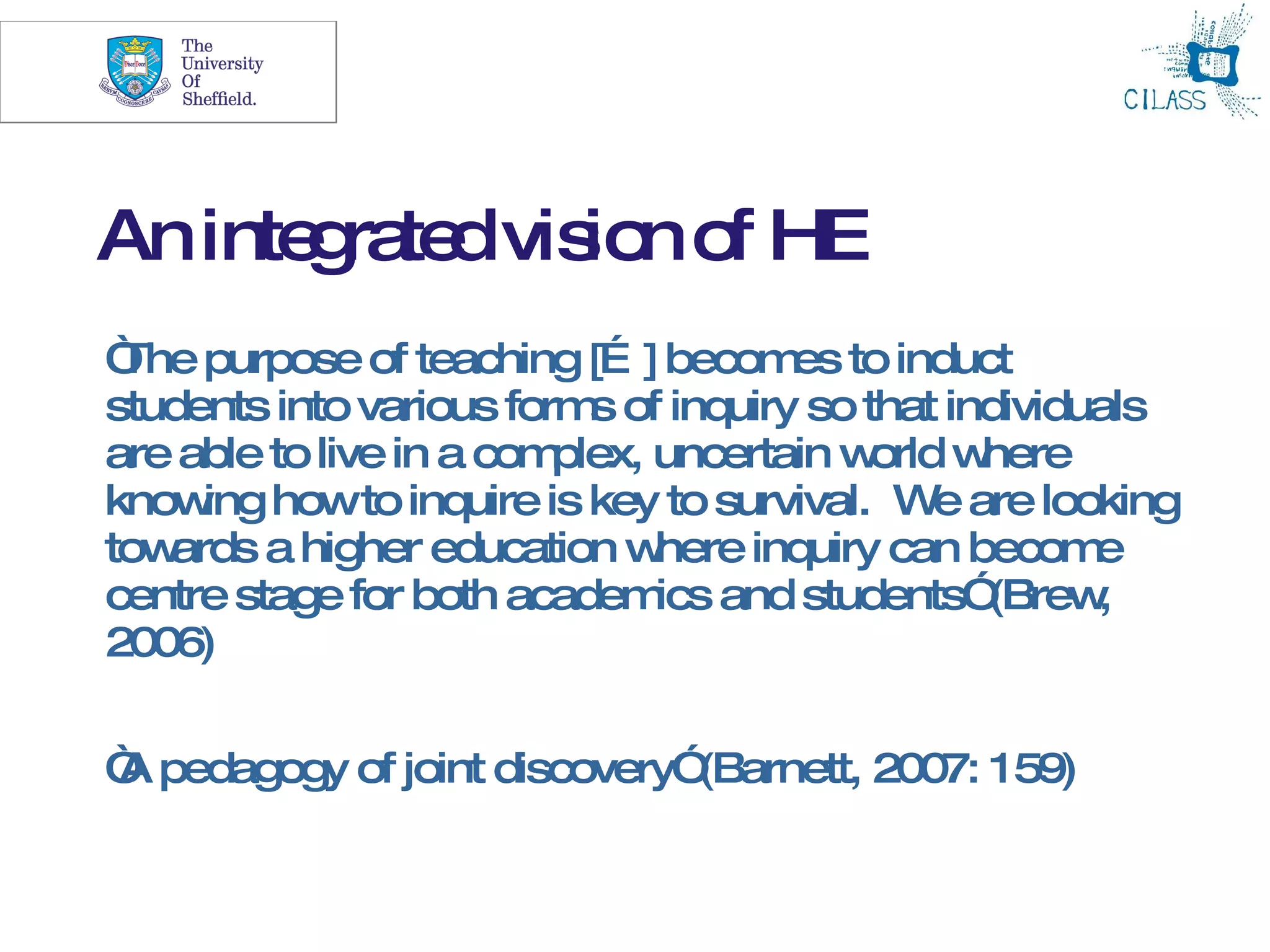 7




An inte ra dvis n o HE
       g te    io f
“ purpose of teaching [… ] becom to induct
 The                                  es
students into various form of inquiry so that individuals
                           s
are able to live in a complex, uncertain w orld where
know howto inquire is key to survival. W are looking
     ing                                       e
towards a higher education w   here inquiry can becom e
centre stage for both academ and students”
                               ics               (Brew,
2006)

“ pedagogy of joint discovery”
A                             (Barnett, 2007: 159)
 