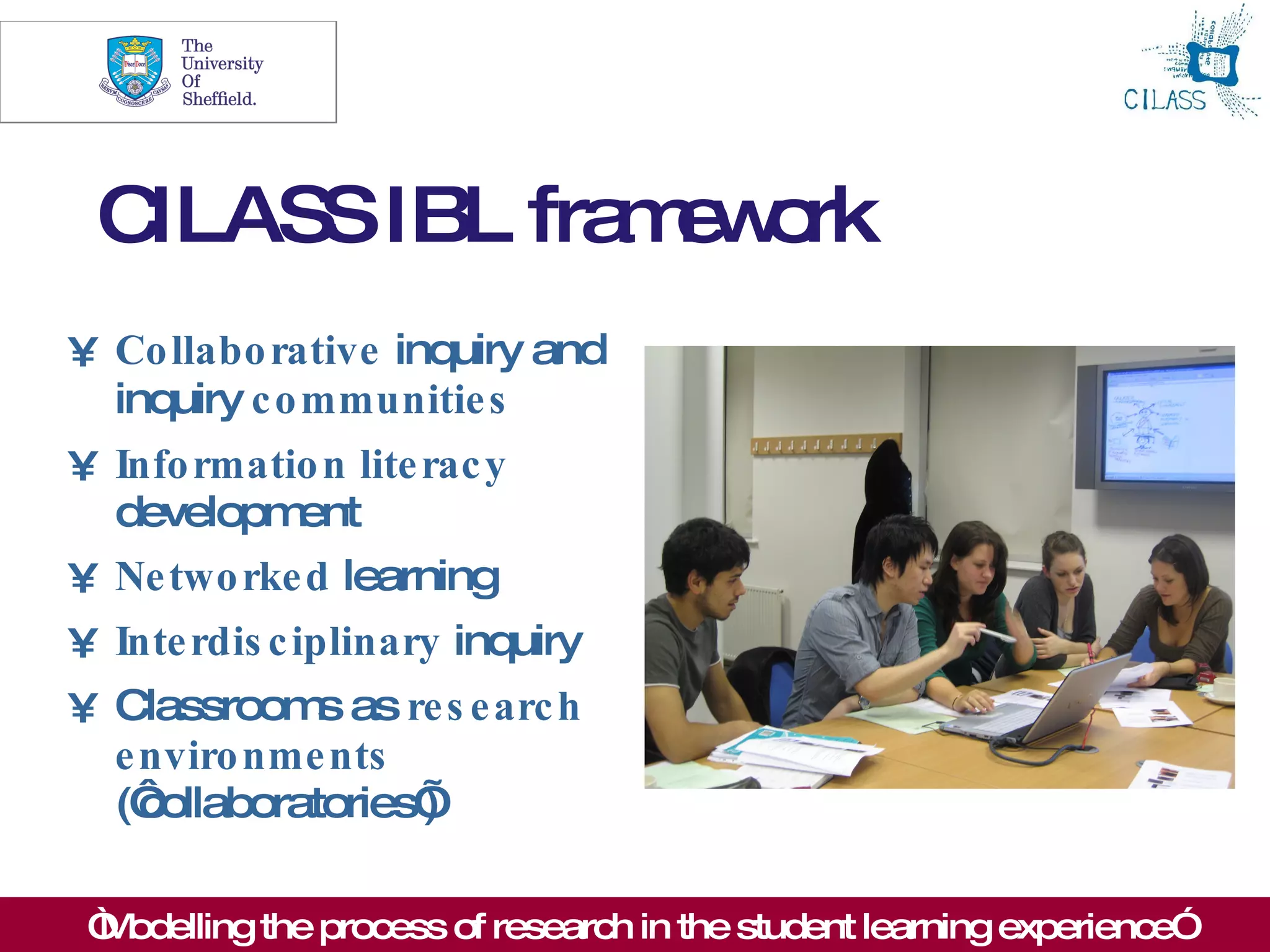 10




 CILASS IBL fra e o
               m w rk
• Co llabo rative inquiry and
  inquiry c o mmunitie s
• Info rmatio n lite rac y
  developm  ent
• Ne two rke d learning
• Inte rdis c iplinary inquiry
• Classroom as re s e arc h
              s
  e nviro nme nts
  (‘collaboratories’
                   )

 “ odelling the process of research in the student learning experience”
 M
 