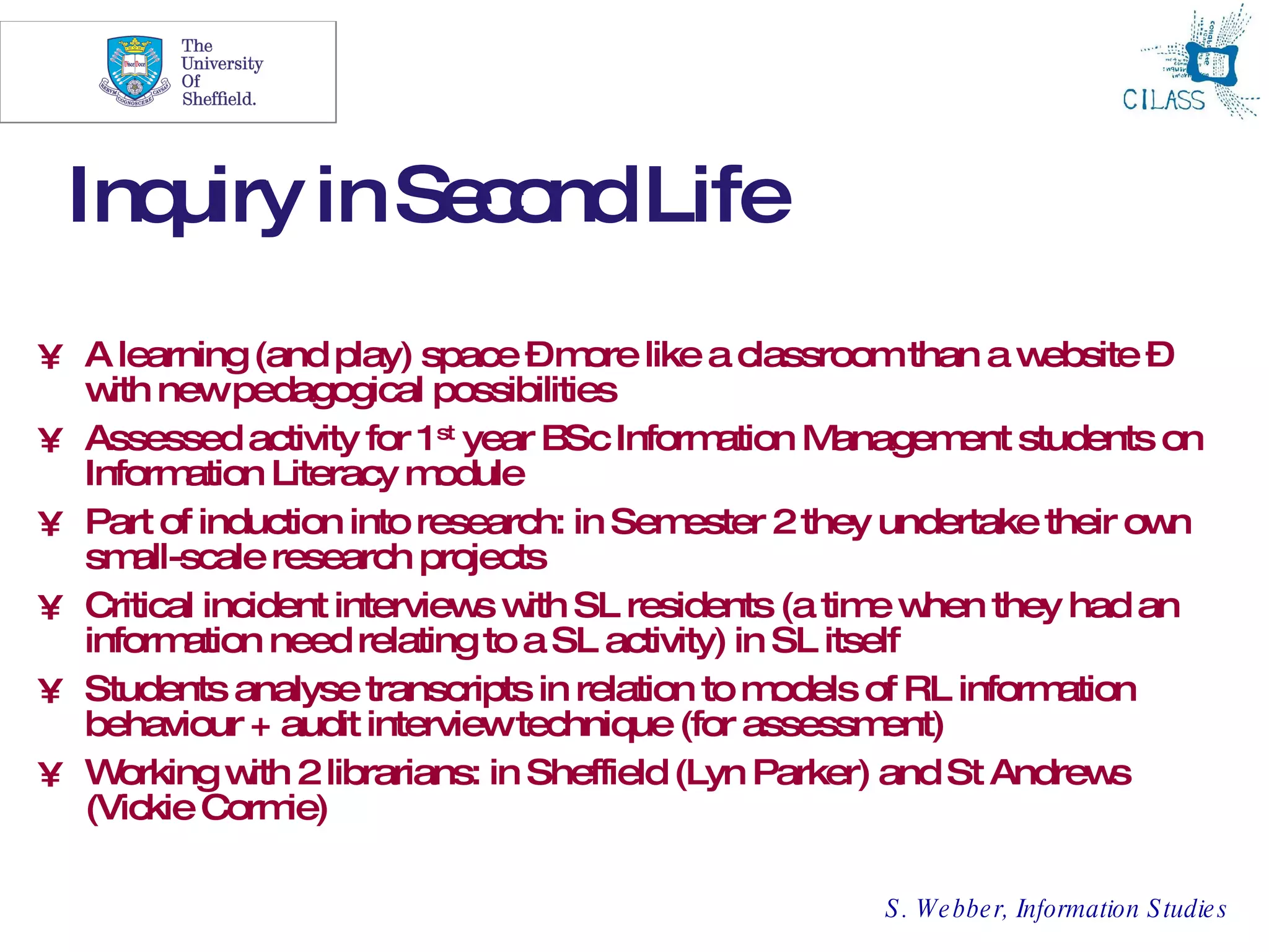 13




 Inquiry in Se o Life
              c nd
• A learning (and play) space –m like a classroom than a w
                                    ore                             ebsite –
  w newpedagogical possibilities
    ith
• Assessed activity for 1 st year BSc Inform  ation M  anagem students on
                                                               ent
  Inform  ation Literacy m odule
• Part of induction into research: in Sem   ester 2 they undertake their ow n
  sm  all-scale research projects
• Critical incident interview w SL residents (a tim w
                              s ith                      e hen they had an
  inform  ation need relating to a SL activity) in SL itself
• Students analyse transcripts in relation to m    odels of RL information
  behaviour + audit interviewtechnique (for assessm       ent)
• Working w 2 librarians: in Sheffield (Lyn Parker) and St Andrew
              ith                                                        s
  (Vickie Corm   ie)

                                                       S . W e bbe r, Information S tudie s
 