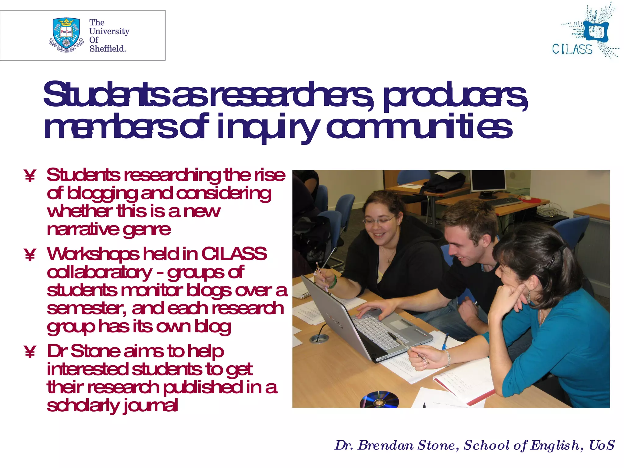 14




  Stud ntsa re e rc rs p d e ,
      e    s s a he , ro uc rs
  m m e o inq
    e b rs f uiry c m unitie
                    o m     s
• Students researching the rise
  of blogging and considering
  w hether this is a new
  narrative genre
• W  orkshops held in CILASS
  collaboratory - groups of
  students m  onitor blogs over a
  sem  ester, and each research
  group has its ow blog
                    n
• Dr Stone aim to help
                 s
  interested students to get
  their research published in a
  scholarly journal

                                    Dr. Brendan Stone, School of English, UoS
 