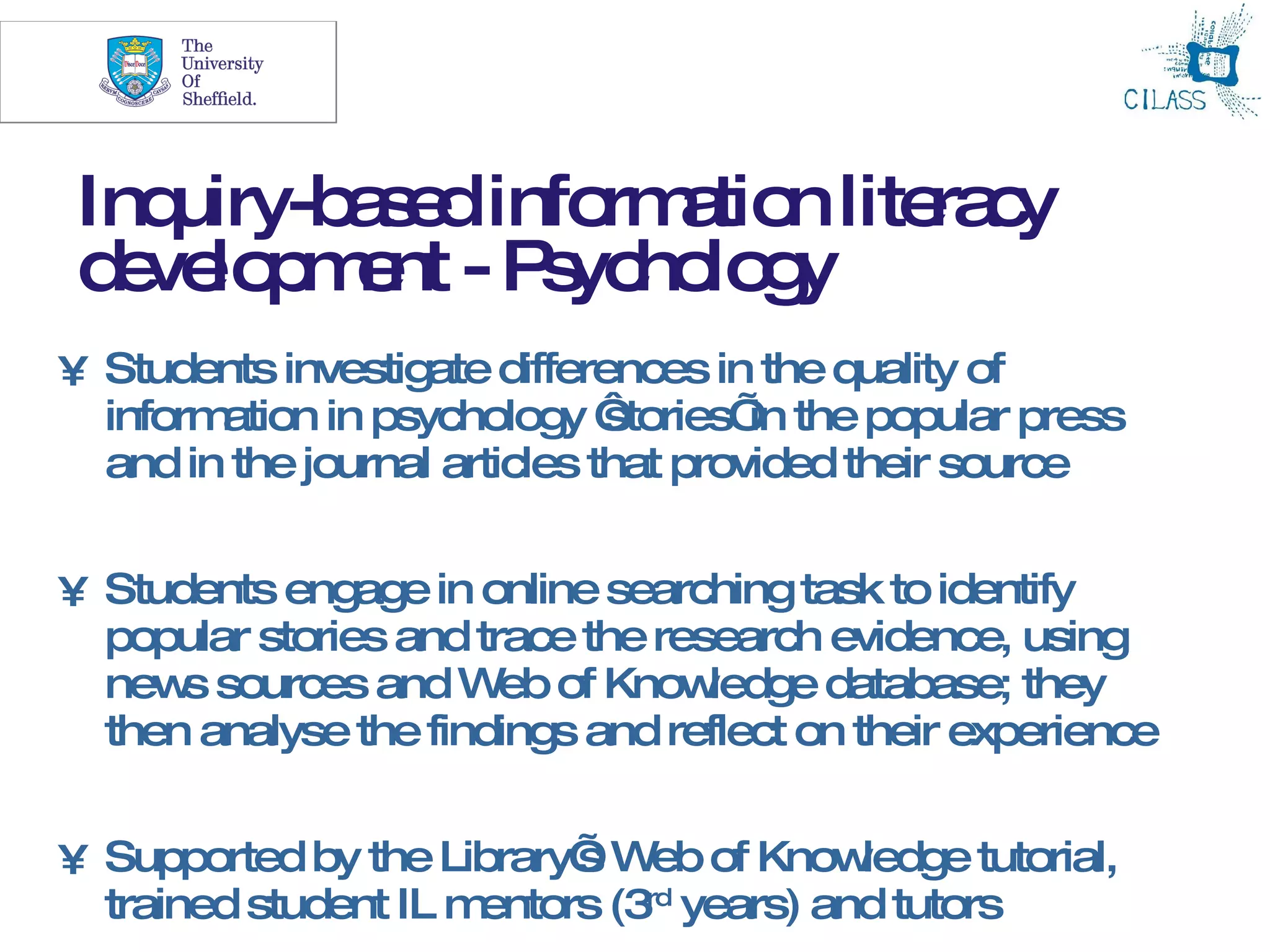 15




 Inquiry-b s dinfo a n lite c
          ae      rm tio   ra y
 d ve p e - P yc lo y
  e lo m nt s ho g
• Students investigate differences in the quality of
  information in psychology ‘  stories’ the popular press
                                       in
  and in the journal articles that provided their source


• Students engage in online searching task to identify
  popular stories and trace the research evidence, using
  new sources and W of Know
      s                 eb         ledge database; they
  then analyse the findings and reflect on their experience


• Supported by the Library’ W of Know
                           s eb            ledge tutorial,
  trained student IL mentors (3rd years) and tutors
 