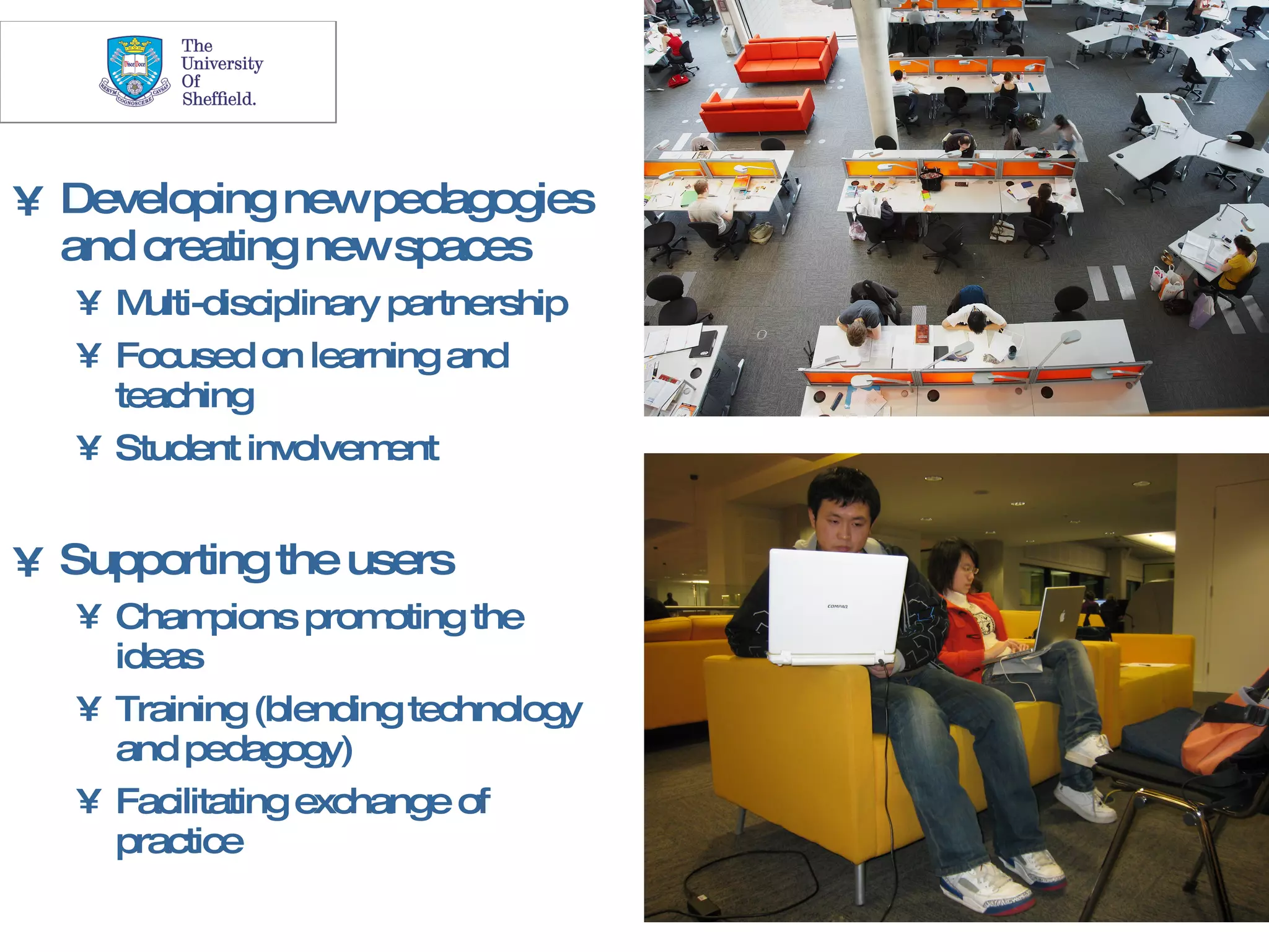 25




• Developing newpedagogies
  and creating newspaces
   •M  ulti-disciplinary partnership
   • Focused on learning and
     teaching
   • Student involvem    ent


• Supporting the users
   • Cham   pions prom oting the
     ideas
   • Training (blending technology
     and pedagogy)
   • Facilitating exchange of
     practice
 