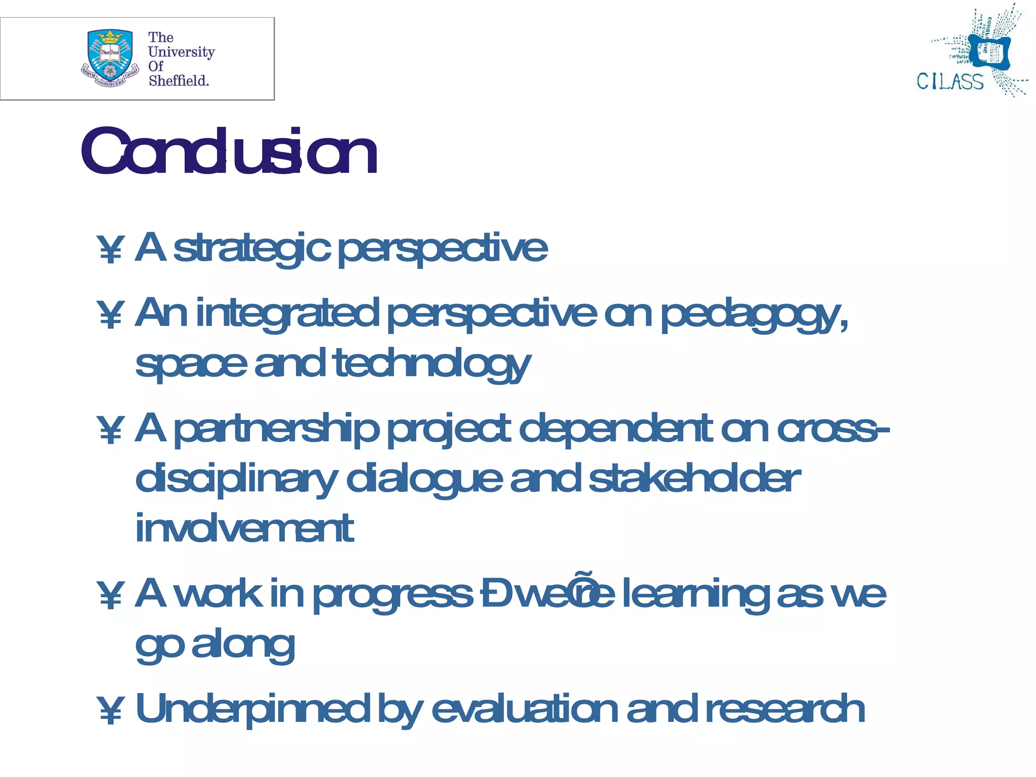 26



C nc io
 o lus n
• A strategic perspective
• An integrated perspective on pedagogy,
  space and technology
• A partnership project dependent on cross-
  disciplinary dialogue and stakeholder
  involvem  ent
• A w in progress –w re learning as w
     ork            e’               e
  go along
• Underpinned by evaluation and research
 