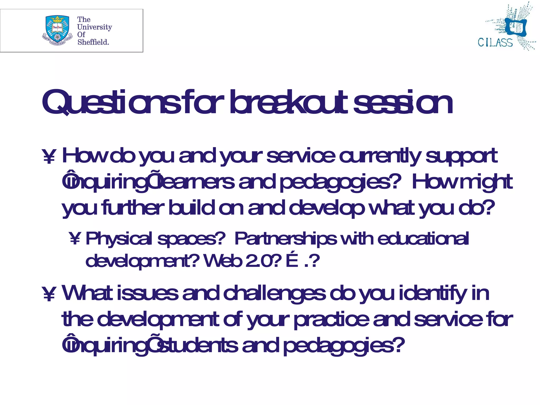 28




Que tio fo b a ut s s io
   s ns r re ko e s n
• Howdo you and your service currently support
  ‘
  inquiring’learners and pedagogies? Howm  ight
  you further build on and develop w you do?
                                    hat
  • Physical spaces? Partnerships w educational
                                   ith
    developm  ent? W 2.0? … .?
                    eb
• W issues and challenges do you identify in
     hat
  the developm of your practice and service for
                ent
  ‘inquiring’students and pedagogies?
 