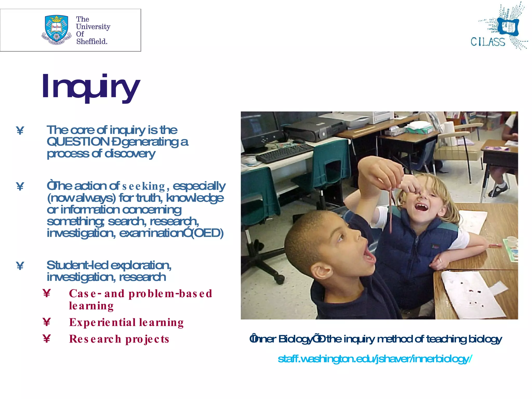 3




    Inquiry
•   The core of inquiry is the
    QUESTION –generating a
    process of discovery

•   “ action of s e e king , especially
     The
    (nowalw   ays) for truth, know ledge
    or inform ation concerning
    som  ething; search, research,
    investigation, exam   ination”(OED)

•    Student-led exploration,
     investigation, research
    •    Cas e - and pro ble m -bas e d
         le arning
    •    Expe rie ntial le arning
    •    Re s e arc h pro je c ts          ‘
                                           Inner Biology’ the inquiry m
                                                         –             ethod of teaching biology
                                                staff.washington.edu/jshaver/innerbiology/
 