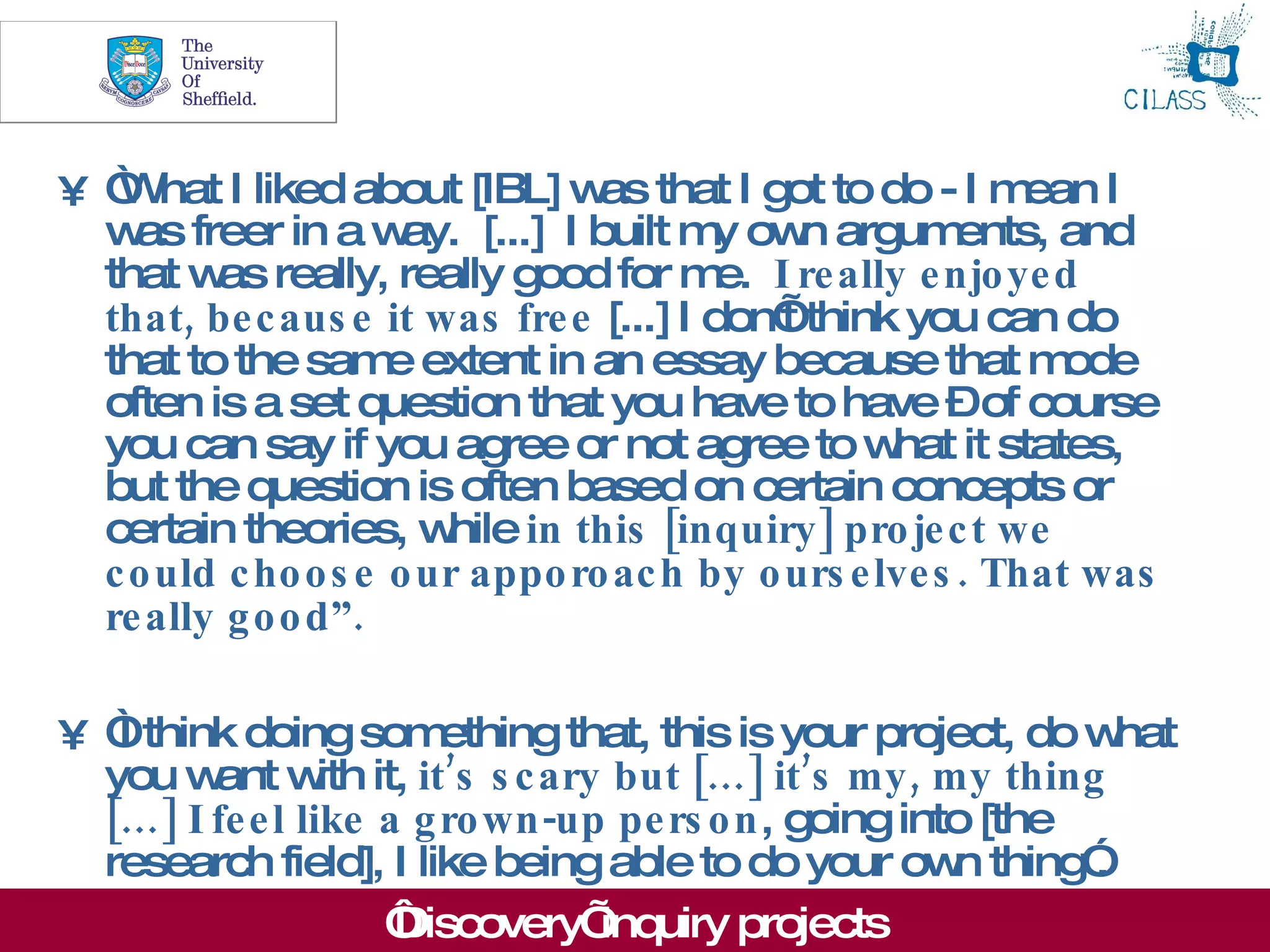8



• “ hat I liked about [IBL] w that I got to do - I m
   W                              as                        ean I
  w freer in a w
    as                ay. [...] I built m ow argum
                                         y n            ents, and
  that w really, really good for m I re ally e njo ye d
         as                              e.
  that, be c aus e it was fre e [...] I don’think you can do
                                            t
  that to the sam extent in an essay because that m
                     e                                        ode
  often is a set question that you have to have –of course
  you can say if you agree or not agree to w it states,
                                                   hat
  but the question is often based on certain concepts or
  certain theories, w   hile in this [inquiry ] pro je c t we
  c o uld c ho o s e o ur appo ro ac h by o urs e lve s . That was
  re ally g o o d”.

• “think doing som
   I                    ething that, this is your project, do w hat
  you w w it, it’s s c ary but […] it’s my , my thing
        ant ith
  […] I fe e l like a g ro wn -up pe rs o n, going into [the
  research field], I like being able to do your ow thing”
                                                      n       .
                    ‘Discovery’  inquiry projects
 