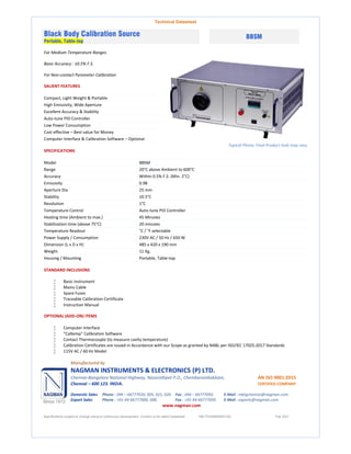 Technical Datasheet
Black Body Calibration Source
Portable, Table-top
BBSM
For Medium Temperature Ranges
Basic Accuracy : ±0.5% F.S.
For Non-contact Pyrometer Calibration
SALIENT FEATURES
Compact, Light Weight & Portable
High Emissivity, Wide Aperture
Excellent Accuracy & Stability
Auto-tune PID Controller
Low Power Consumption
Cost effective – Best value for Money
Computer Interface & Calibration Software – Optional
Typical Photo; Final Product look may vary
SPECIFICATIONS
Model BBSM
Range 20°C above Ambient to 600°C
Accuracy Within 0.5% F.S. (Min. 2°C)
Emissivity 0.98
Aperture Dia 25 mm
Stability ±0.5°C
Resolution 1°C
Temperature Control Auto-tune PID Controller
Heating time (Ambient to max.) 45 Minutes
Stabilization time (above 75°C) 20 minutes
Temperature Readout °C / °F selectable
Power Supply / Consumption 230V AC / 50 Hz / 650 W
Dimension (L x D x H) 485 x 420 x 190 mm
Weight 11 Kg.
Housing / Mounting Portable, Table-top
STANDARD INCLUSIONS
 Basic Instrument
 Mains Cable
 Spare Fuses
 Traceable Calibration Certificate
 Instruction Manual
OPTIONAL (ADD-ON) ITEMS
 Computer Interface
 “Caltemp” Calibration Software
 Contact Thermocouple (to measure cavity temperature)
 Calibration Certificates are issued in Accordance with our Scope as granted by NABL per ISO/IEC 17025:2017 Standards
 115V AC / 60 Hz Model
Manufactured by
NAGMAN INSTRUMENTS & ELECTRONICS (P) LTD.
Chennai-Bangalore National Highway, Nazarathpet P.O., Chembarambakkam, AN ISO 9001:2015
Chennai – 600 123. INDIA. CERTIFIED COMPANY
Domestic Sales Phone : 044 – 66777020, 005, 021, 024. Fax : 044 – 66777050. E-Mail : mktgchennai@nagman.com
Export Sales Phone : +91-44-66777006, 008. Fax : +91-44-66777050. E-Mail : exports@nagman.com
www.nagman.com
Specifications subject to change owing to continuous development. Contact us for latest Datasheet. NIE/TDS/BBSM/01/00 Feb 2021
 