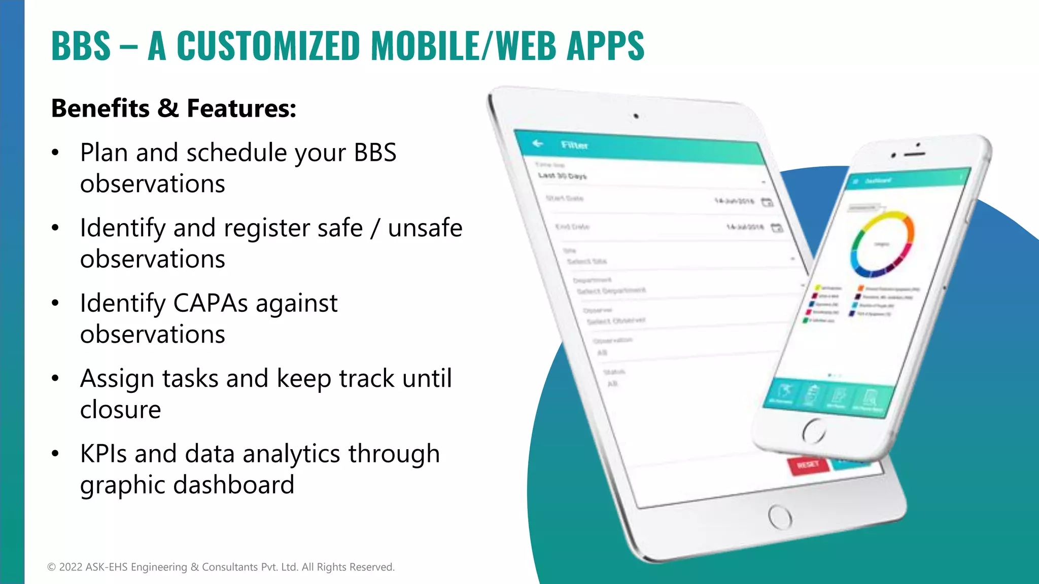 Benefits & Features:
• Plan and schedule your BBS
observations
• Identify and register safe / unsafe
observations
• Identify CAPAs against
observations
• Assign tasks and keep track until
closure
• KPIs and data analytics through
graphic dashboard
© 2022 ASK-EHS Engineering & Consultants Pvt. Ltd. All Rights Reserved.