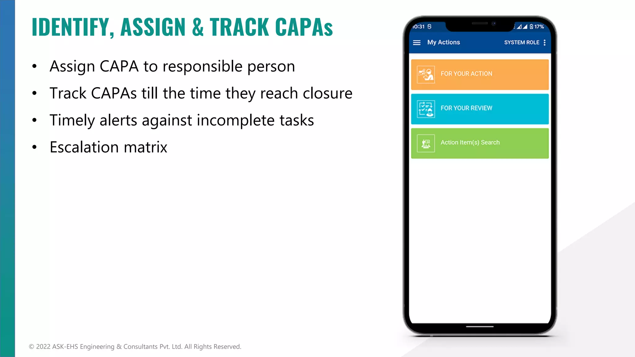 • Assign CAPA to responsible person
• Track CAPAs till the time they reach closure
• Timely alerts against incomplete tasks
• Escalation matrix
© 2022 ASK-EHS Engineering & Consultants Pvt. Ltd. All Rights Reserved.