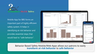 Mobile App for BBS forms an
important part of highly efficient
safety system. It helps in
identifying at-risk behavior and
provides essential steps that
would lead to “safe behavior”.
Behavior Based Safety Mobile/Web Apps allows our patrons to easily
transform at-risk behavior to safe behavior
 