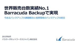 世界販売台数実績No.1
Barracuda Backupで実現
今あるバックアップの課題解決と仮想環境のバックアップの統合
2015年8月
バラクーダネットワークスジャパン株式会社
 