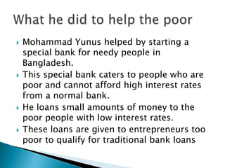    Mohammad Yunus helped by starting a
    special bank for needy people in
    Bangladesh.
   This special bank caters to people who are
    poor and cannot afford high interest rates
    from a normal bank.
   He loans small amounts of money to the
    poor people with low interest rates.
   These loans are given to entrepreneurs too
    poor to qualify for traditional bank loans
 