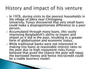    In 1976, during visits to the poorest households in
    the village of Jobra near Chittagong
    University, Yunus discovered that very small loans
    could make a disproportionate difference to a poor
    person.
   Accumulated through many loans, this vastly
    improving Bangladesh's ability to export and
    import as it did in the past, resulting in a greater
    form of globalisation and economic status.
   While traditional banks were not interested in
    making tiny loans at reasonable interest rates to
    the poor due to high repayment risks,Yunus
    believed that given the chance the poor will repay
    the borrowed money and hence microcredit could
    be a viable business model.
 