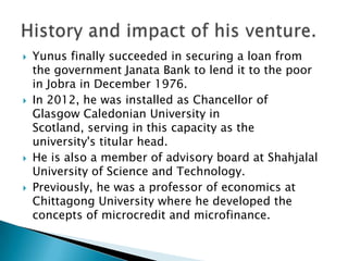    Yunus finally succeeded in securing a loan from
    the government Janata Bank to lend it to the poor
    in Jobra in December 1976.
   In 2012, he was installed as Chancellor of
    Glasgow Caledonian University in
    Scotland, serving in this capacity as the
    university's titular head.
   He is also a member of advisory board at Shahjalal
    University of Science and Technology.
   Previously, he was a professor of economics at
    Chittagong University where he developed the
    concepts of microcredit and microfinance.
 