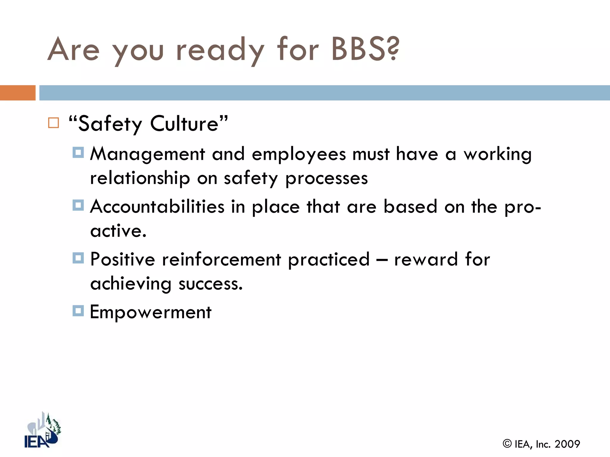 Are you ready for BBS? “ Safety Culture” Management and employees must have a working relationship on safety processes Accountabilities in place that are based on the pro-active.  Positive reinforcement practiced – reward for achieving success. Empowerment  
