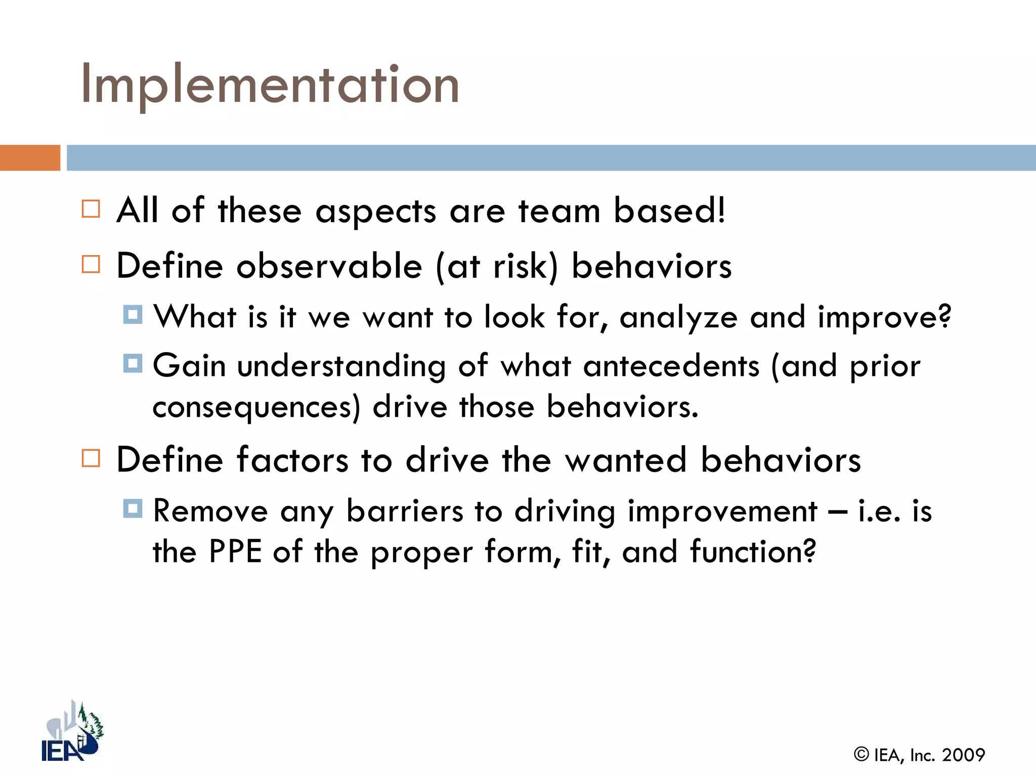 Implementation All of these aspects are team based! Define observable (at risk) behaviors  What is it we want to look for, analyze and improve? Gain understanding of what antecedents (and prior consequences) drive those behaviors. Define factors to drive the wanted behaviors Remove any barriers to driving improvement – i.e. is the PPE of the proper form, fit, and function? 