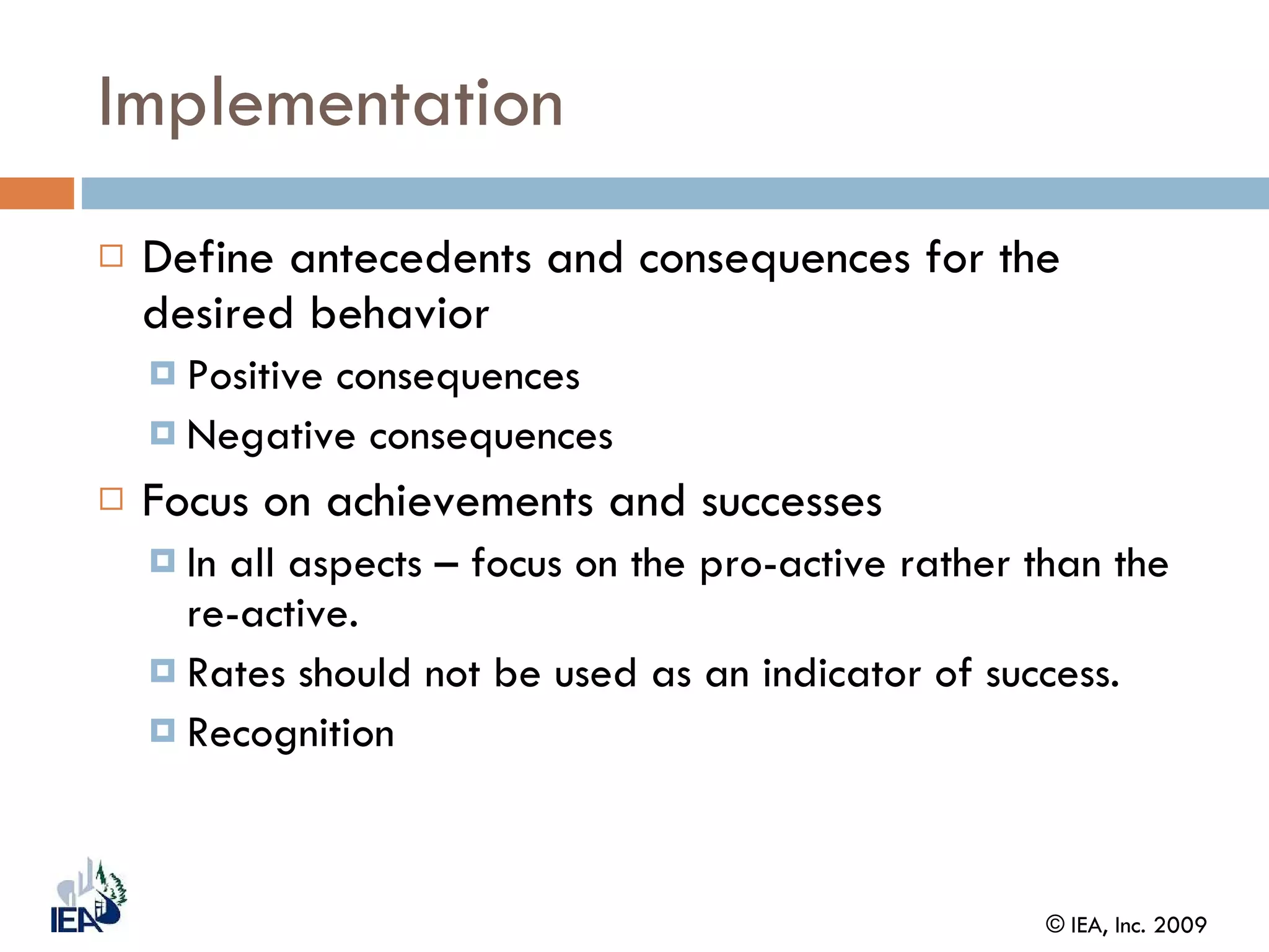Implementation Define antecedents and consequences for the desired behavior Positive consequences  Negative consequences Focus on achievements and successes In all aspects – focus on the pro-active rather than the re-active.  Rates should not be used as an indicator of success. Recognition 