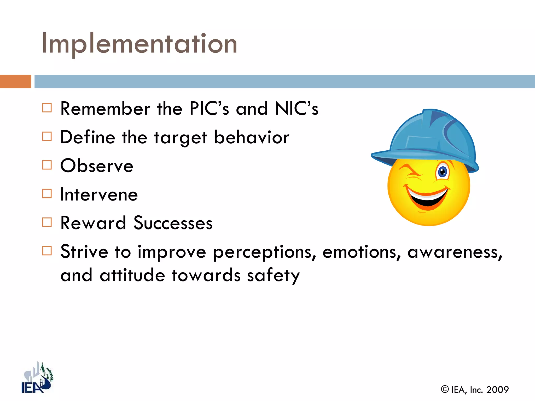 Implementation Remember the PIC’s and NIC’s Define the target behavior Observe Intervene Reward Successes Strive to improve perceptions, emotions, awareness, and attitude towards safety 