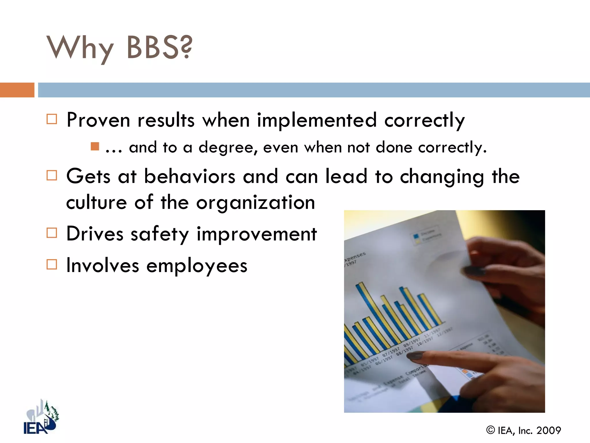 Why BBS? Proven results when implemented correctly …  and to a degree, even when not done correctly. Gets at behaviors and can lead to changing the culture of the organization Drives safety improvement Involves employees 