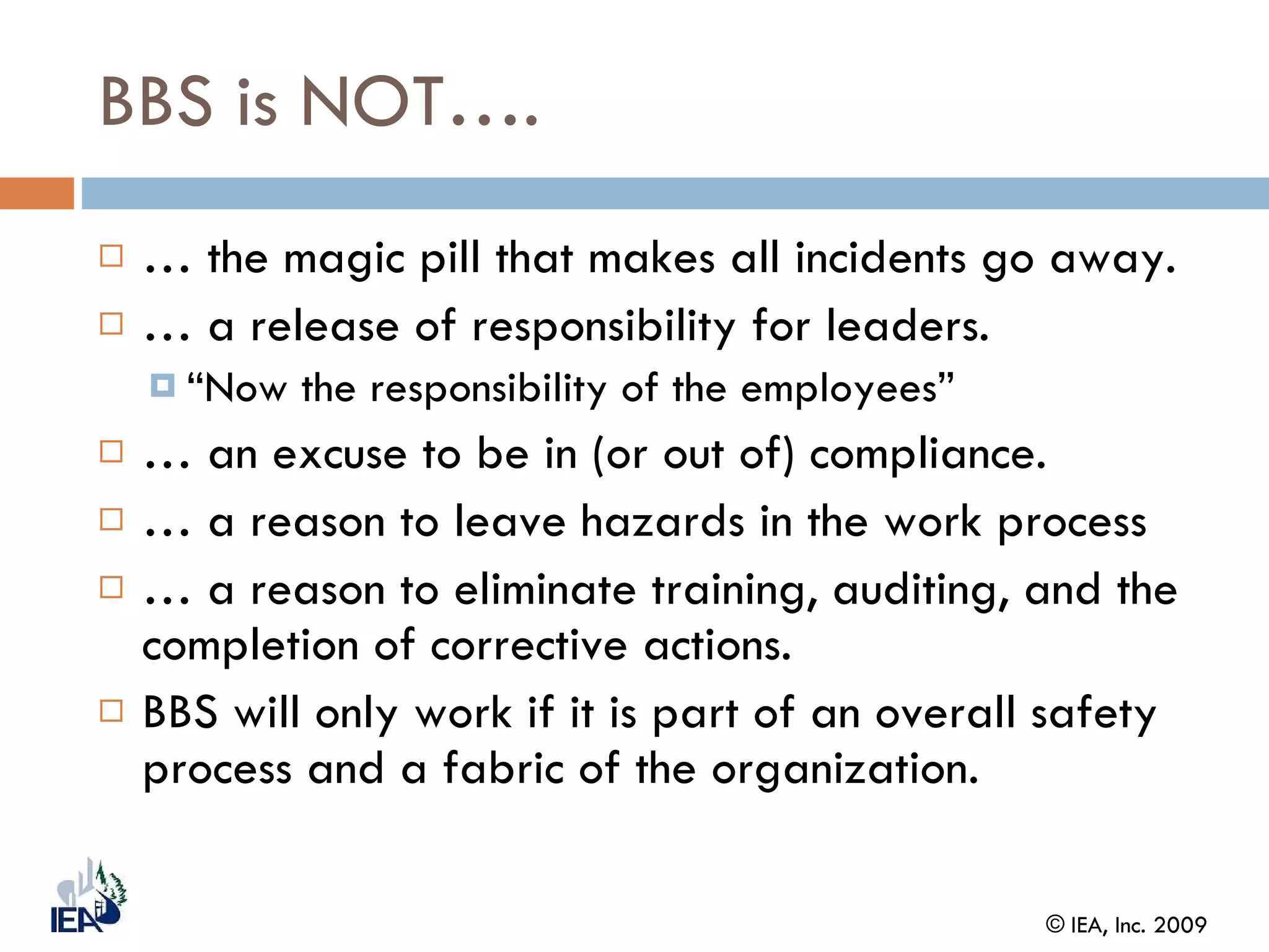 BBS is NOT…. …  the magic pill that makes all incidents go away. …  a release of responsibility for leaders. “ Now the responsibility of the employees” …  an excuse to be in (or out of) compliance. …  a reason to leave hazards in the work process  …  a reason to eliminate training, auditing, and the completion of corrective actions. BBS will only work if it is part of an overall safety process and a fabric of the organization. 