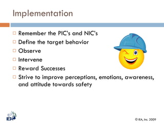 Implementation Remember the PIC’s and NIC’s Define the target behavior Observe Intervene Reward Successes Strive to improve perceptions, emotions, awareness, and attitude towards safety 
