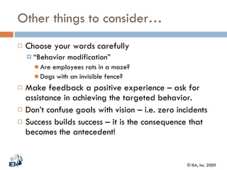 Other things to consider… Choose your words carefully  “ Behavior modification” Are employees rats in a maze? Dogs with an invisible fence? Make feedback a positive experience – ask for assistance in achieving the targeted behavior. Don’t confuse goals with vision – i.e. zero incidents Success builds success – it is the consequence that becomes the antecedent! 